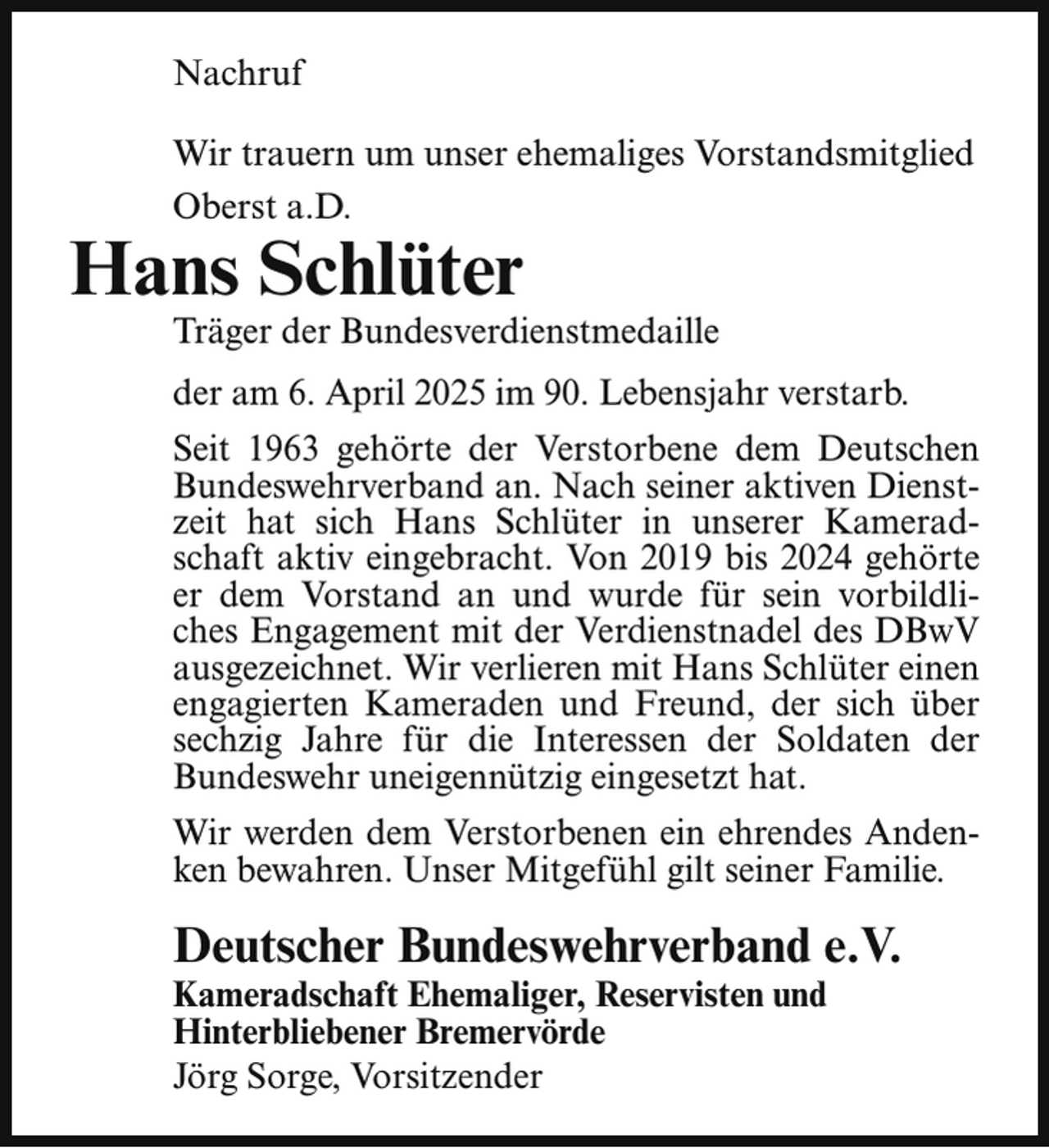 <p>Nachruf<br />Wir trauern um unser ehemaliges Vorstandsmitglied<br />Oberst a.D.</p><p>Hans Schlüter</p><p>Träger der Bundesverdienstmedaille<br />der am 6. April 2025 im 90. Lebensjahr verstarb.</p><p>Seit 1963 gehörte der Verstorbene dem Deutschen<br />Bundeswehrverband an. Nach seiner aktiven Dienstzeit hat sich Hans Schlüter in unserer Kameradschaft aktiv eingebracht. Von 2019 bis 2024 gehörte<br />er dem Vorstand an und wurde für sein vorbildliches Engagement mit der Verdienstnadel des DBwV<br />ausgezeichnet. Wir verlieren mit Hans Schlüter einen<br />engagierten Kameraden und Freund, der sich über<br />sechzig Jahre für die Interessen der Soldaten der<br />Bundeswehr uneigennützig eingesetzt hat.<br />Wir werden dem Verstorbenen ein ehrendes Andenken bewahren. Unser Mitgefühl gilt seiner Familie.</p><p>Deutscher Bundeswehrverband e.V.<br />Kameradschaft Ehemaliger, Reservisten und<br />Hinterbliebener Bremervörde<br />Jörg Sorge, Vorsitzender</p>