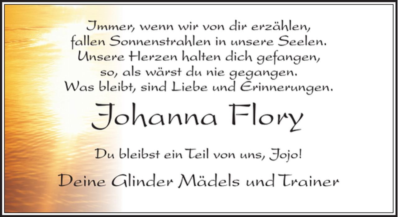 <p>Immer, wenn wir von dir erzählen,<br />fallen Sonnenstrahlen in unsere Seelen.<br />Unsere Herzen halten dich gefangen,<br />so, als wärst du nie gegangen.<br />Was bleibt, sind Liebe und Erinnerungen.</p><p>Johanna Flory<br />Du bleibst ein Teil von uns, Jojo!</p><p>Deine Glinder Mädels und Trainer</p>