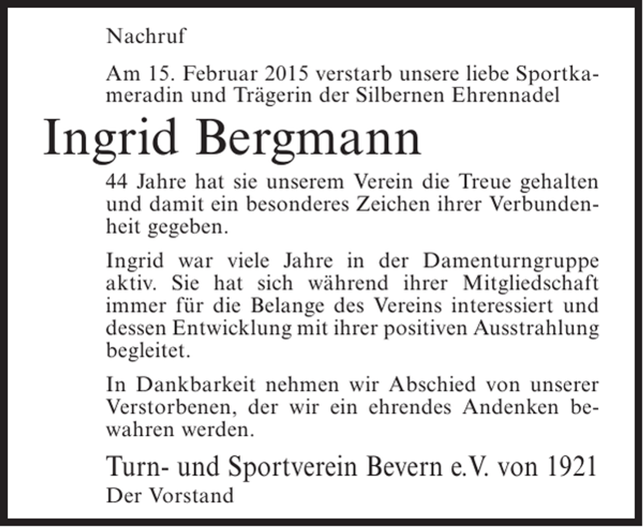 <p>Nachruf<br />Am 15. Februar 2015 verstarb unsere liebe Sportkameradin und Trägerin der Silbernen Ehrennadel</p><p>Ingrid Bergmann</p><p>44 Jahre hat sie unserem Verein die Treue gehalten<br />und damit ein besonderes Zeichen ihrer Verbundenheit gegeben.<br />Ingrid war viele Jahre in der Damenturngruppe<br />aktiv. Sie hat sich während ihrer Mitgliedschaft<br />immer für die Belange des Vereins interessiert und<br />dessen Entwicklung mit ihrer positiven Ausstrahlung<br />begleitet.<br />In Dankbarkeit nehmen wir Abschied von unserer<br />Verstorbenen, der wir ein ehrendes Andenken bewahren werden.</p><p>Turn- und Sportverein Bevern e.V. von 1921<br />Der Vorstand</p>