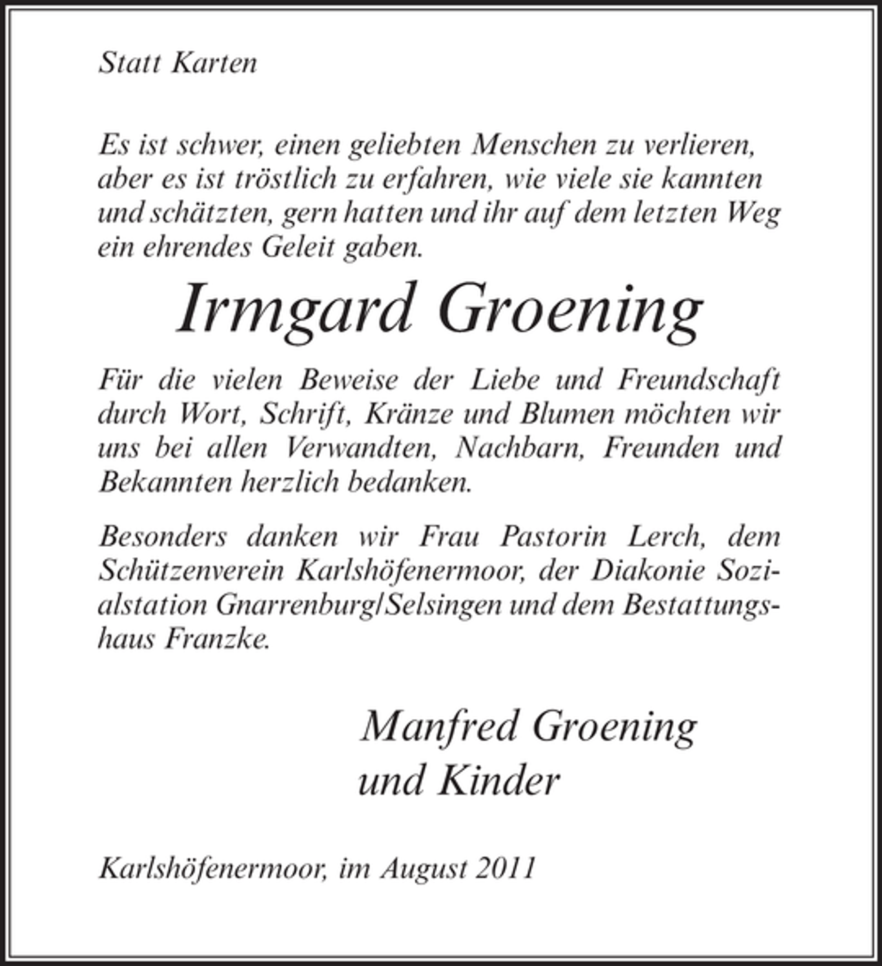 <p>Statt Karten<br />Es ist schwer, einen geliebten Menschen zu verlieren,<br />aber es ist tröstlich zu erfahren, wie viele sie kannten<br />und schätzten, gern hatten und ihr auf dem letzten Weg<br />ein ehrendes Geleit gaben.</p><p>Irmgard Groening<br />Für die vielen Beweise der Liebe und Freundschaft<br />durch Wort, Schrift, Kränze und Blumen möchten wir<br />uns bei allen Verwandten, Nachbarn, Freunden und<br />Bekannten herzlich bedanken.<br />Besonders danken wir Frau Pastorin Lerch, dem<br />Schützenverein Karlshöfenermoor, der Diakonie Sozialstation Gnarrenburg/Selsingen und dem Bestattungshaus Franzke.</p><p>Manfred Groening<br />und Kinder<br />Karlshöfenermoor, im August 2011</p>