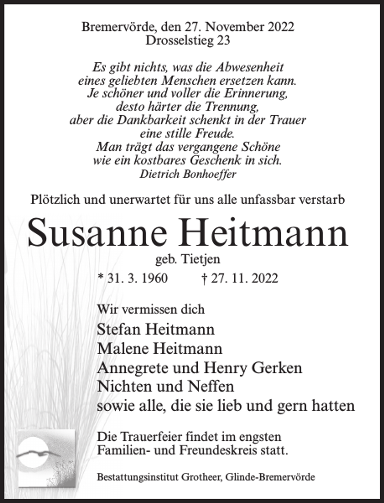 <p>Bremervörde, den 27. November 2022<br />Drosselstieg 23<br />Es gibt nichts, was die Abwesenheit<br />eines geliebten Menschen ersetzen kann.<br />Je schöner und voller die Erinnerung,<br />desto härter die Trennung,<br />aber die Dankbarkeit schenkt in der Trauer<br />eine stille Freude.<br />Man trägt das vergangene Schöne<br />wie ein kostbares Geschenk in sich.<br />Dietrich Bonhoeffer</p><p>Plötzlich und unerwartet für uns alle unfassbar verstarb</p><p>Susanne Heitmann<br />geb. Tietjen<br />* 31. 3. 1960 † 27. 11. 2022</p><p>Wir vermissen dich</p><p>Stefan Heitmann<br />Malene Heitmann<br />Annegrete und Henry Gerken<br />Nichten und Neffen<br />sowie alle, die sie lieb und gern hatten<br />Die Trauerfeier findet im engsten<br />Familien- und Freundeskreis statt.<br />Bestattungsinstitut Grotheer, Glinde-Bremervörde</p>