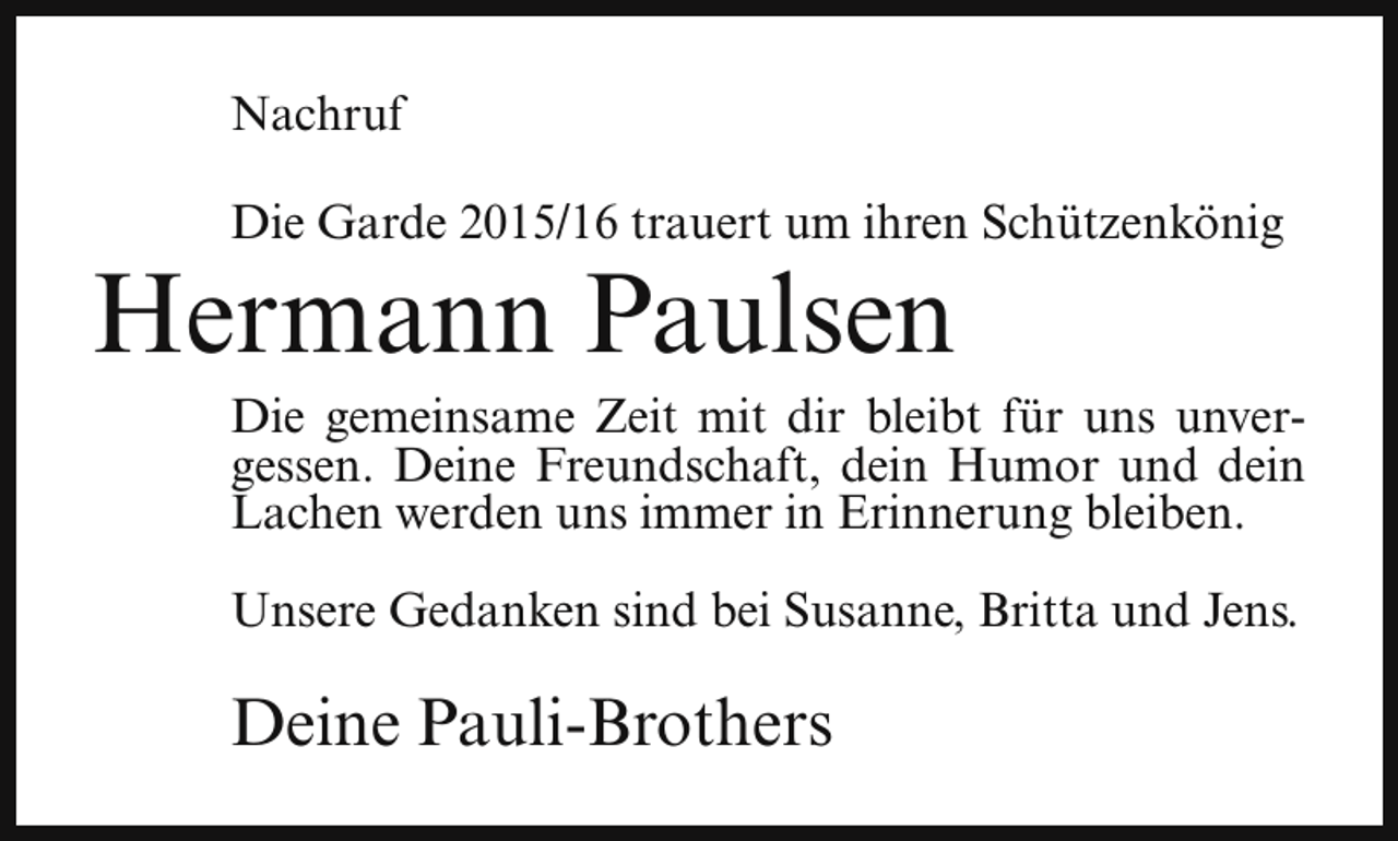 <p>Nachruf<br />Die Garde 2015/16 trauert um ihren Schützenkönig</p><p>Hermann Paulsen</p><p>Die gemeinsame Zeit mit dir bleibt für uns unvergessen. Deine Freundschaft, dein Humor und dein<br />Lachen werden uns immer in Erinnerung bleiben.<br />Unsere Gedanken sind bei Susanne, Britta und Jens.</p><p>Deine Pauli-Brothers</p>