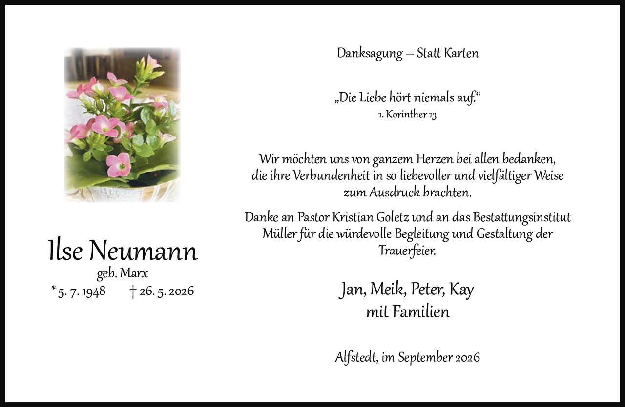 <p><strong>Danksagung – Statt Karten</strong></p><p>„Die Liebe hört niemals auf."<br />1. Korinther 13</p><p>Wir möchten uns von ganzem Herzen bei allen bedanken, die ihre Verbundenheit in so liebevoller und vielfältiger Weise zum Ausdruck brachten.</p><p>Danke an Pastor Kristian Goletz und an das Bestattungsinstitut Müller für die würdevolle Begleitung und Gestaltung der Trauerfeier.</p><p>Jan, Meik, Peter, Kay<br />mit Familien</p><p><i>Ilse Neumann</i><br /><i>geb. Marx</i><br />* 5. 7. 1948  † 26. 5. 2026</p><p>Alfstedt, im September 2026</p>