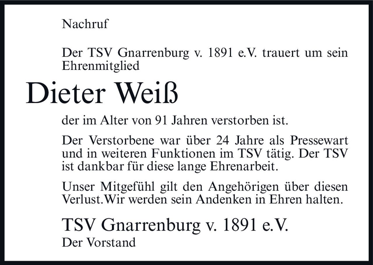 <p>Der TSV Gnarrenburg v. 1891 e.V. trauert um sein Ehrenmitglied</p>

<p><strong>Dieter Weiß</strong></p>

<p>der im Alter von 91 Jahren verstorben ist.</p>

<p>Der Verstorbene war über 24 Jahre als Pressewart und in weiteren Funktionen im TSV tätig. Der TSV ist dankbar für diese lange Ehrenarbeit.</p>

<p>Unser Mitgefühl gilt den Angehörigen über diesen Verlust. Wir werden sein Andenken in Ehren halten.</p>

<p>TSV Gnarrenburg v. 1891 e.V.<br>Der Vorstand</p>