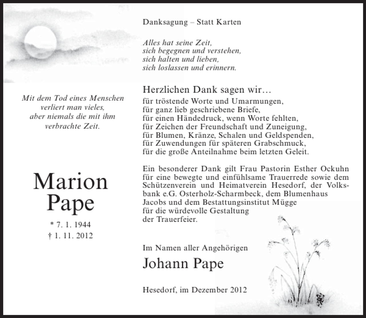 <p>Danksagung – Statt Karten<br />Alles hat seine Zeit,<br />sich begegnen und verstehen,<br />sich halten und lieben,<br />sich loslassen und erinnern.</p><p>Mit dem Tod eines Menschen<br />verliert man vieles,<br />aber niemals die mit ihm<br />verbrachte Zeit.</p><p>Marion<br />Pape<br />* 7. 1. 1944<br />† 1. 11. 2012</p><p>Herzlichen Dank sagen wir…<br />für tröstende Worte und Umarmungen,<br />für ganz lieb geschriebene Briefe,<br />für einen Händedruck, wenn Worte fehlten,<br />für Zeichen der Freundschaft und Zuneigung,<br />für Blumen, Kränze, Schalen und Geldspenden,<br />für Zuwendungen für späteren Grabschmuck,<br />für die große Anteilnahme beim letzten Geleit.<br />Ein besonderer Dank gilt Frau Pastorin Esther Ockuhn<br />für eine bewegte und einfühlsame Trauerrede sowie dem<br />Schützenverein und Heimatverein Hesedorf, der Volksbank e.G. Osterholz-Scharmbeck, dem Blumenhaus<br />Jacobs und dem Bestattungsinstitut Mügge<br />für die würdevolle Gestaltung<br />der Trauerfeier.<br />Im Namen aller Angehörigen</p><p>Johann Pape<br />Hesedorf, im Dezember 2012</p>