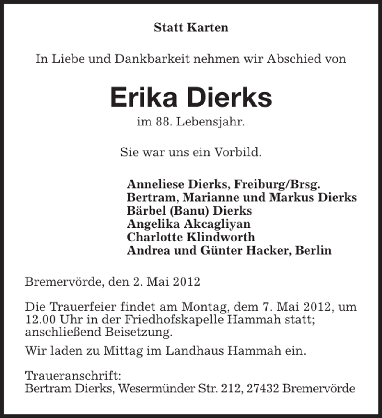 <p>Statt Karten<br />In Liebe und Dankbarkeit nehmen wir Abschied von</p><p>Erika Dierks<br />im 88. Lebensjahr.</p><p>Sie war uns ein Vorbild.<br />Anneliese Dierks, Freiburg/Brsg.<br />Bertram, Marianne und Markus Dierks<br />Bärbel (Banu) Dierks<br />Angelika Akcagliyan<br />Charlotte Klindworth<br />Andrea und Günter Hacker, Berlin<br />Bremervörde, den 2. Mai 2012<br />Die Trauerfeier findet am Montag, dem 7. Mai 2012, um<br />12.00 Uhr in der Friedhofskapelle Hammah statt;<br />anschließend Beisetzung.<br />Wir laden zu Mittag im Landhaus Hammah ein.<br />Traueranschrift:<br />Bertram Dierks, Wesermünder Str. 212, 27432 Bremervörde</p>