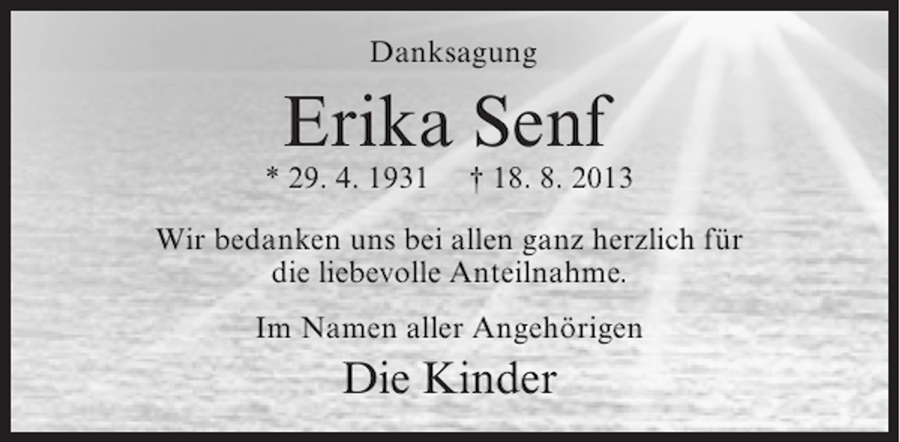 <p>Danksagung</p><p>Erika Senf</p><p>* 29. 4. 1931</p><p>† 18. 8. 2013</p><p>Wir bedanken uns bei allen ganz herzlich für<br />die liebevolle Anteilnahme.<br />Im Namen aller Angehörigen</p><p>Die Kinder</p>
