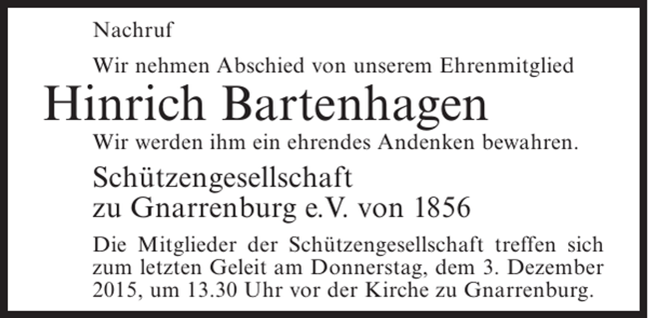 <p>Nachruf<br />Wir nehmen Abschied von unserem Ehrenmitglied</p><p>Hinrich Bartenhagen</p><p>Wir werden ihm ein ehrendes Andenken bewahren.</p><p>Schützengesellschaft<br />zu Gnarrenburg e.V. von 1856<br />Die Mitglieder der Schützengesellschaft treffen sich<br />zum letzten Geleit am Donnerstag, dem 3. Dezember<br />2015, um 13.30 Uhr vor der Kirche zu Gnarrenburg.</p>
