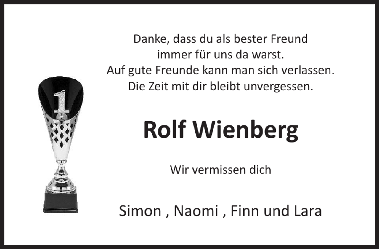 <p>Danke, dass du als bester Freund<br />immer für uns da warst.<br />Auf gute Freunde kann man sich verlassen.<br />Die Zeit mit dir bleibt unvergessen.</p><p>Rolf Wienberg<br />Wir vermissen dich</p><p>Simon , Naomi , Finn und Lara</p>