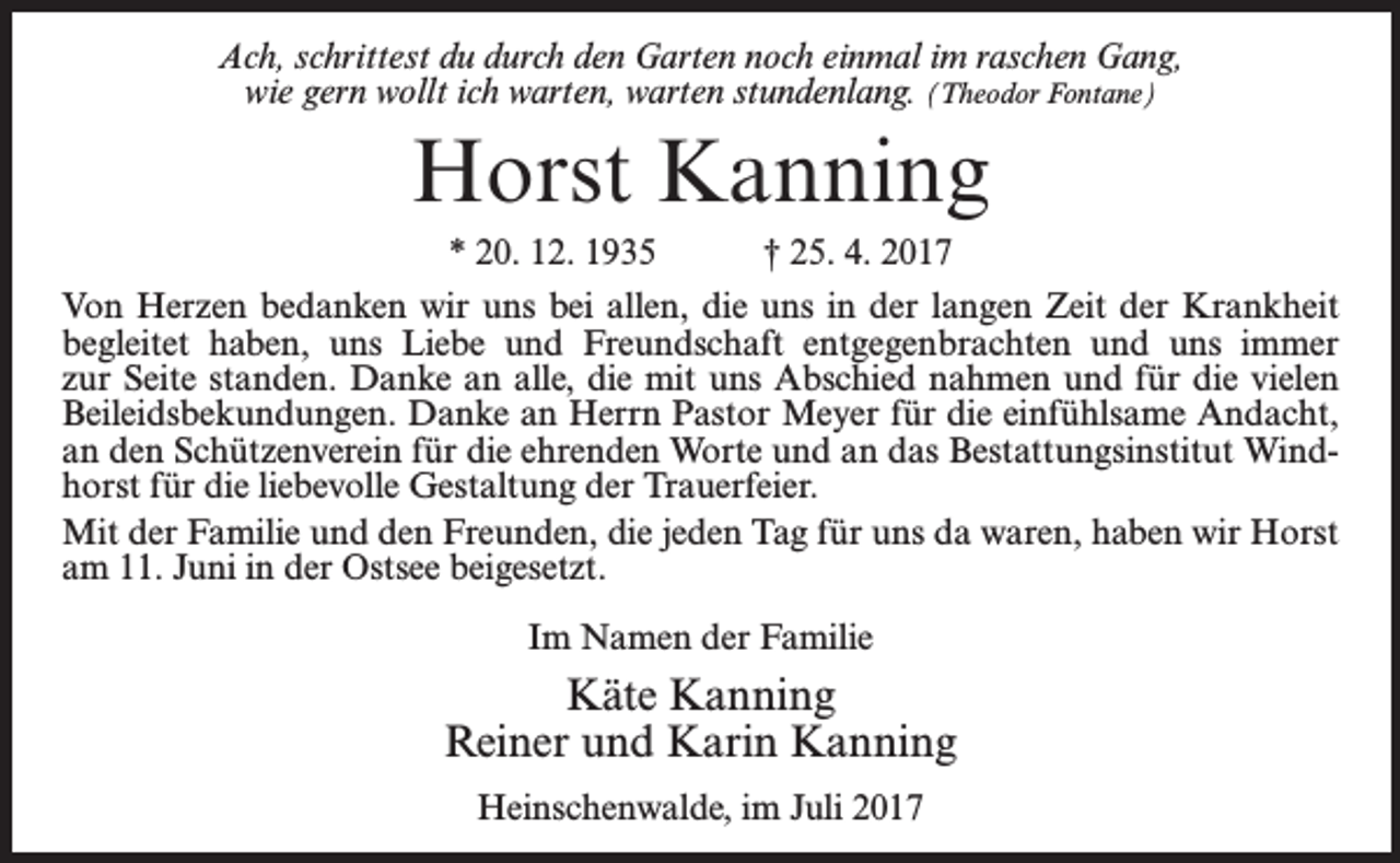 <p>Ach, schrittest du durch den Garten noch einmal im raschen Gang,<br />wie gern wollt ich warten, warten stundenlang. (Theodor Fontane)</p><p>Horst Kanning<br />* 20. 12. 1935 † 25. 4. 2017<br />Von Herzen bedanken wir uns bei allen, die uns in der langen Zeit der Krankheit<br />begleitet haben, uns Liebe und Freundschaft entgegenbrachten und uns immer<br />zur Seite standen. Danke an alle, die mit uns Abschied nahmen und für die vielen<br />Beileidsbekundungen. Danke an Herrn Pastor Meyer für die einfühlsame Andacht,<br />an den Schützenverein für die ehrenden Worte und an das Bestattungsinstitut Windhorst für die liebevolle Gestaltung der Trauerfeier.<br />Mit der Familie und den Freunden, die jeden Tag für uns da waren, haben wir Horst<br />am 11. Juni in der Ostsee beigesetzt.<br />Im Namen der Familie</p><p>Käte Kanning<br />Reiner und Karin Kanning<br />Heinschenwalde, im Juli 2017</p>