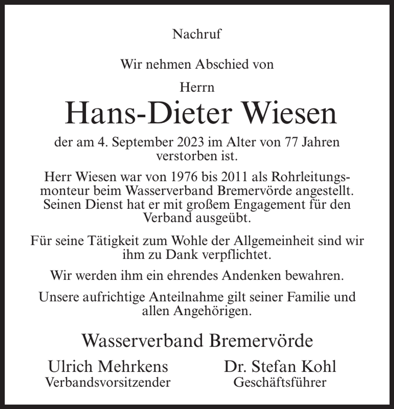 <p>Nachruf<br />Wir nehmen Abschied von<br />Herrn</p><p>Hans-Dieter Wiesen<br />der am 4. September 2023 im Alter von 77 Jahren<br />verstorben ist.<br />Herr Wiesen war von 1976 bis 2011 als Rohrleitungsmonteur beim Wasserverband Bremervörde angestellt.<br />Seinen Dienst hat er mit großem Engagement für den<br />Verband ausgeübt.<br />Für seine Tätigkeit zum Wohle der Allgemeinheit sind wir<br />ihm zu Dank verpflichtet.<br />Wir werden ihm ein ehrendes Andenken bewahren.<br />Unsere aufrichtige Anteilnahme gilt seiner Familie und<br />allen Angehörigen.</p><p>Wasserverband Bremervörde<br />Ulrich Mehrkens</p><p>Verbandsvorsitzender</p><p>Dr. Stefan Kohl<br />Geschäftsführer</p>