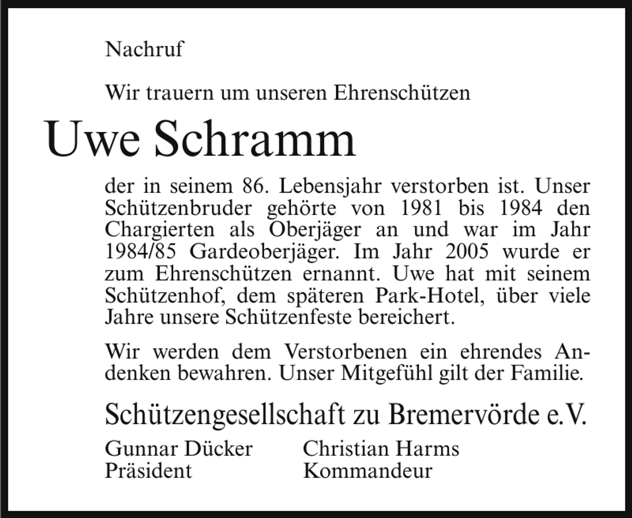 <p>Nachruf<br />Wir trauern um unseren Ehrenschützen</p><p>Uwe Schramm</p><p>der in seinem 86. Lebensjahr verstorben ist. Unser<br />Schützenbruder gehörte von 1981 bis 1984 den<br />Chargierten als Oberjäger an und war im Jahr<br />1984/85 Gardeoberjäger. Im Jahr 2005 wurde er<br />zum Ehrenschützen ernannt. Uwe hat mit seinem<br />Schützenhof, dem späteren Park-Hotel, über viele<br />Jahre unsere Schützenfeste bereichert.<br />Wir werden dem Verstorbenen ein ehrendes Andenken bewahren. Unser Mitgefühl gilt der Familie.</p><p>Schützengesellschaft zu Bremervörde e.V.<br />Gunnar Dücker<br />Präsident</p><p>Christian Harms<br />Kommandeur</p>