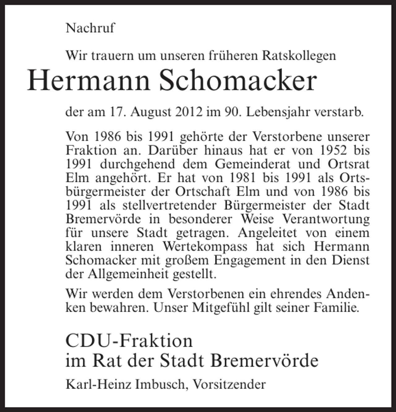 <p>Nachruf<br />Wir trauern um unseren früheren Ratskollegen</p><p>Hermann Schomacker<br />der am 17. August 2012 im 90. Lebensjahr verstarb.<br />Von 1986 bis 1991 gehörte der Verstorbene unserer<br />Fraktion an. Darüber hinaus hat er von 1952 bis<br />1991 durchgehend dem Gemeinderat und Ortsrat<br />Elm angehört. Er hat von 1981 bis 1991 als Ortsbürgermeister der Ortschaft Elm und von 1986 bis<br />1991 als stellvertretender Bürgermeister der Stadt<br />Bremervörde in besonderer Weise Verantwortung<br />für unsere Stadt getragen. Angeleitet von einem<br />klaren inneren Wertekompass hat sich Hermann<br />Schomacker mit großem Engagement in den Dienst<br />der Allgemeinheit gestellt.<br />Wir werden dem Verstorbenen ein ehrendes Andenken bewahren. Unser Mitgefühl gilt seiner Familie.</p><p>CDU-Fraktion<br />im Rat der Stadt Bremervörde<br />Karl-Heinz Imbusch, Vorsitzender</p>
