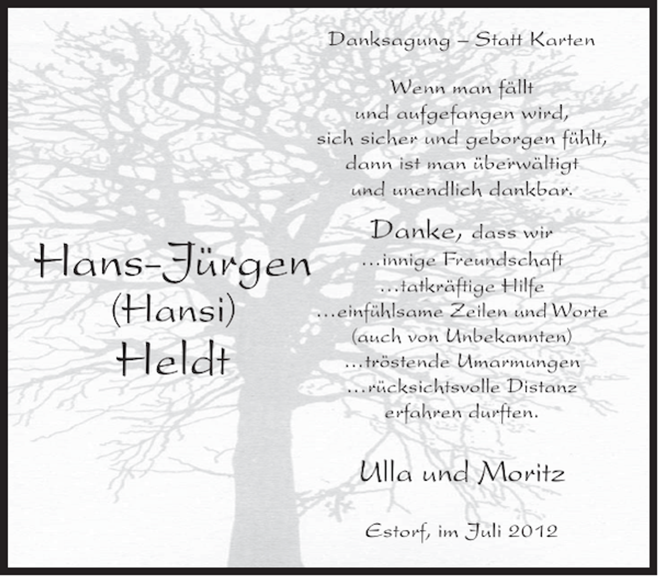 <p>Danksagung – Statt Karten<br />Wenn man fällt<br />und aufgefangen wird,<br />sich sicher und geborgen fühlt,<br />dann ist man überwältigt<br />und unendlich dankbar.</p><p>Hans-Jürgen<br />(Hansi)</p><p>Heldt</p><p>Danke, dass wir<br />…innige Freundschaft<br />…tatkräftige Hilfe<br />…einfühlsame Zeilen und Worte<br />(auch von Unbekannten)<br />…tröstende Umarmungen<br />…rücksichtsvolle Distanz<br />erfahren durften.</p><p>Ulla und Moritz<br />Estorf, im Juli 2012</p>
