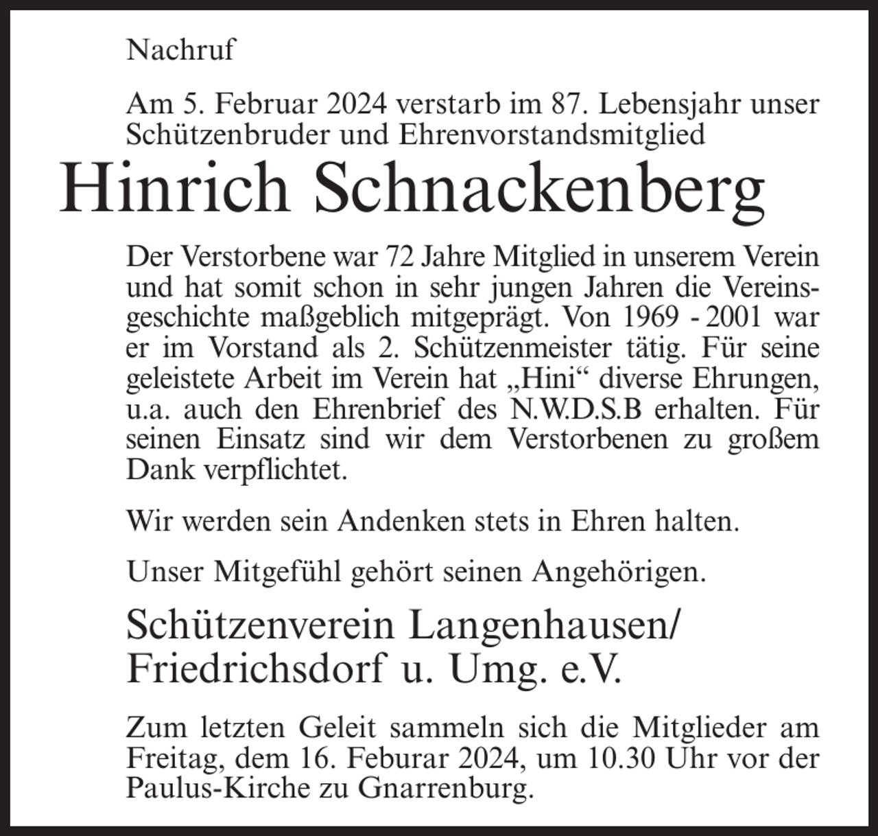 <p>Nachruf<br />Am 5. Februar 2024 verstarb im 87. Lebensjahr unser<br />Schützenbruder und Ehrenvorstandsmitglied</p><p>Hinrich Schnackenberg</p><p>Der Verstorbene war 72 Jahre Mitglied in unserem Verein<br />und hat somit schon in sehr jungen Jahren die Vereinsgeschichte maßgeblich mitgeprägt. Von 1969 - 2001 war<br />er im Vorstand als 2. Schützenmeister tätig. Für seine<br />geleistete Arbeit im Verein hat „Hini“ diverse Ehrungen,<br />u.a. auch den Ehrenbrief des N.W.D.S.B erhalten. Für<br />seinen Einsatz sind wir dem Verstorbenen zu großem<br />Dank verpflichtet.<br />Wir werden sein Andenken stets in Ehren halten.<br />Unser Mitgefühl gehört seinen Angehörigen.</p><p>Schützenverein Langenhausen/<br />Friedrichsdorf u. Umg. e.V.<br />Zum letzten Geleit sammeln sich die Mitglieder am<br />Freitag, dem 16. Feburar 2024, um 10.30 Uhr vor der<br />Paulus-Kirche zu Gnarrenburg.</p>