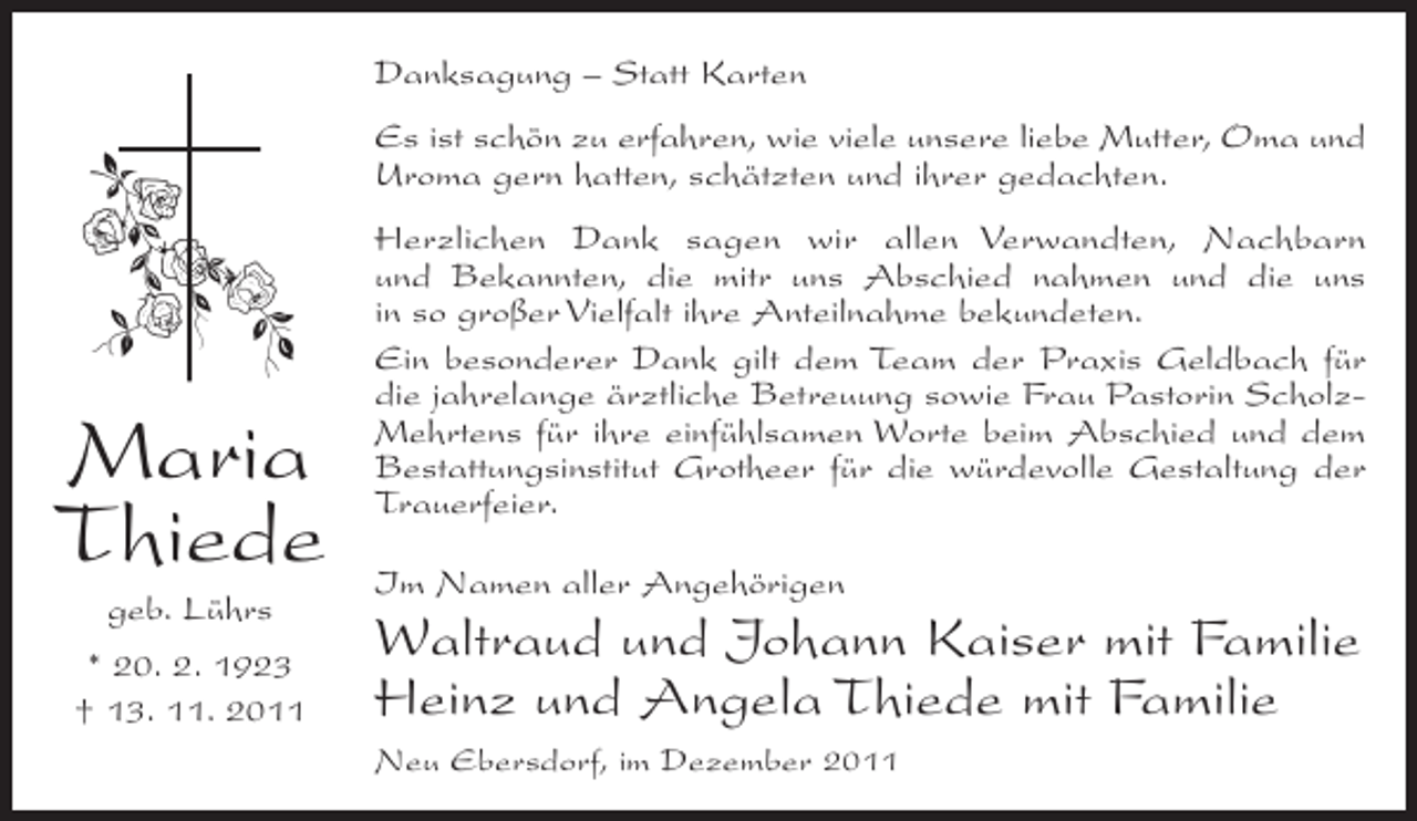 <p>Danksagung – Statt Karten<br />Es ist schön zu erfahren, wie viele unsere liebe Mutter, Oma und<br />Uroma gern hatten, schätzten und ihrer gedachten.</p><p>Maria<br />Thiede<br />geb. Lührs<br />* 20. 2. 1923<br />† 13. 11. 2011</p><p>Herzlichen Dank sagen wir allen Verwandten, Nachbarn<br />und Bekannten, die mitr uns Abschied nahmen und die uns<br />in so großer Vielfalt ihre Anteilnahme bekundeten.<br />Ein besonderer Dank gilt dem Team der Praxis Geldbach für<br />die jahrelange ärztliche Betreuung sowie Frau Pastorin ScholzMehrtens für ihre einfühlsamen Worte beim Abschied und dem<br />Bestattungsinstitut Grotheer für die würdevolle Gestaltung der<br />Trauerfeier.<br />Im Namen aller Angehörigen</p><p>Waltraud und Johann Kaiser mit Familie<br />Heinz und Angela Thiede mit Familie<br />Neu Ebersdorf, im Dezember 2011</p>