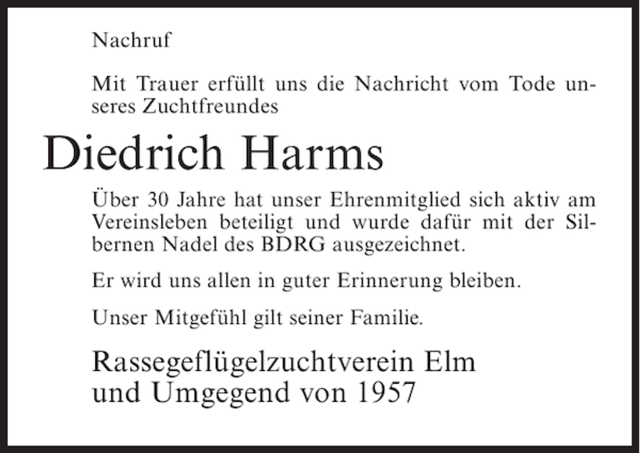 <p>Nachruf<br />Mit Trauer erfüllt uns die Nachricht vom Tode unseres Zuchtfreundes</p><p>Diedrich Harms<br />Über 30 Jahre hat unser Ehrenmitglied sich aktiv am<br />Vereinsleben beteiligt und wurde dafür mit der Silbernen Nadel des BDRG ausgezeichnet.<br />Er wird uns allen in guter Erinnerung bleiben.<br />Unser Mitgefühl gilt seiner Familie.</p><p>Rassegeflügelzuchtverein Elm<br />und Umgegend von 1957</p>