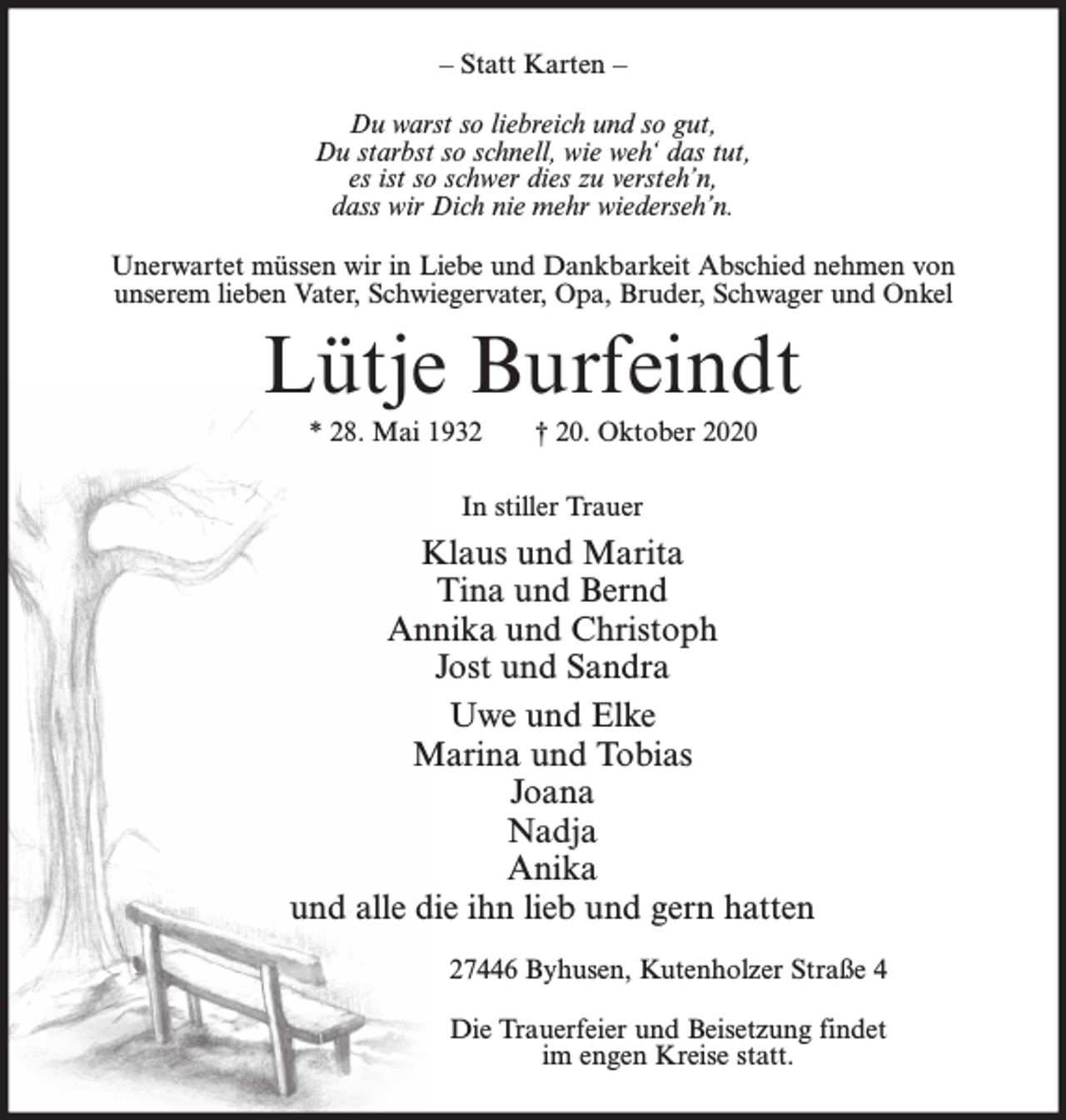 <p>– Statt Karten –<br />Du warst so liebreich und so gut,<br />Du starbst so schnell, wie weh‘ das tut,<br />es ist so schwer dies zu versteh’n,<br />dass wir Dich nie mehr wiederseh’n.<br />Unerwartet müssen wir in Liebe und Dankbarkeit Abschied nehmen von<br />unserem lieben Vater, Schwiegervater, Opa, Bruder, Schwager und Onkel</p><p>Lütje Burfeindt<br />* 28. Mai 1932</p><p>† 20. Oktober 2020</p><p>In stiller Trauer</p><p>Klaus und Marita<br />Tina und Bernd<br />Annika und Christoph<br />Jost und Sandra<br />Uwe und Elke<br />Marina und Tobias<br />Joana<br />Nadja<br />Anika<br />und alle die ihn lieb und gern hatten<br />27446 Byhusen, Kutenholzer Straße 4<br />Die Trauerfeier und Beisetzung findet<br />im engen Kreise statt.</p>