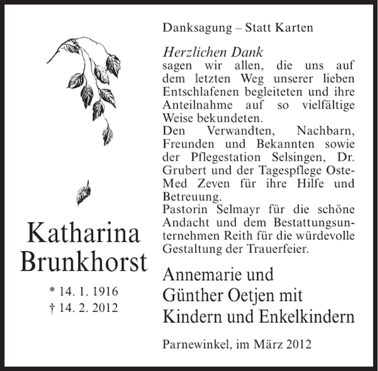 <p>Danksagung – Statt Karten</p><p>Herzlichen Dank</p><p>Katharina<br />Brunkhorst<br />* 14. 1. 1916<br />† 14. 2. 2012</p><p>sagen wir allen, die uns auf<br />dem letzten Weg unserer lieben<br />Entschlafenen begleiteten und ihre<br />Anteilnahme auf so vielfältige<br />Weise bekundeten.<br />Den<br />Verwandten,<br />Nachbarn,<br />Freunden und Bekannten sowie<br />der Pflegestation Selsingen, Dr.<br />Grubert und der Tagespflege OsteMed Zeven für ihre Hilfe und<br />Betreuung.<br />Pastorin Selmayr für die schöne<br />Andacht und dem Bestattungsunternehmen Reith für die würdevolle<br />Gestaltung der Trauerfeier.</p><p>Annemarie und<br />Günther Oetjen mit<br />Kindern und Enkelkindern<br />Parnewinkel, im März 2012</p>