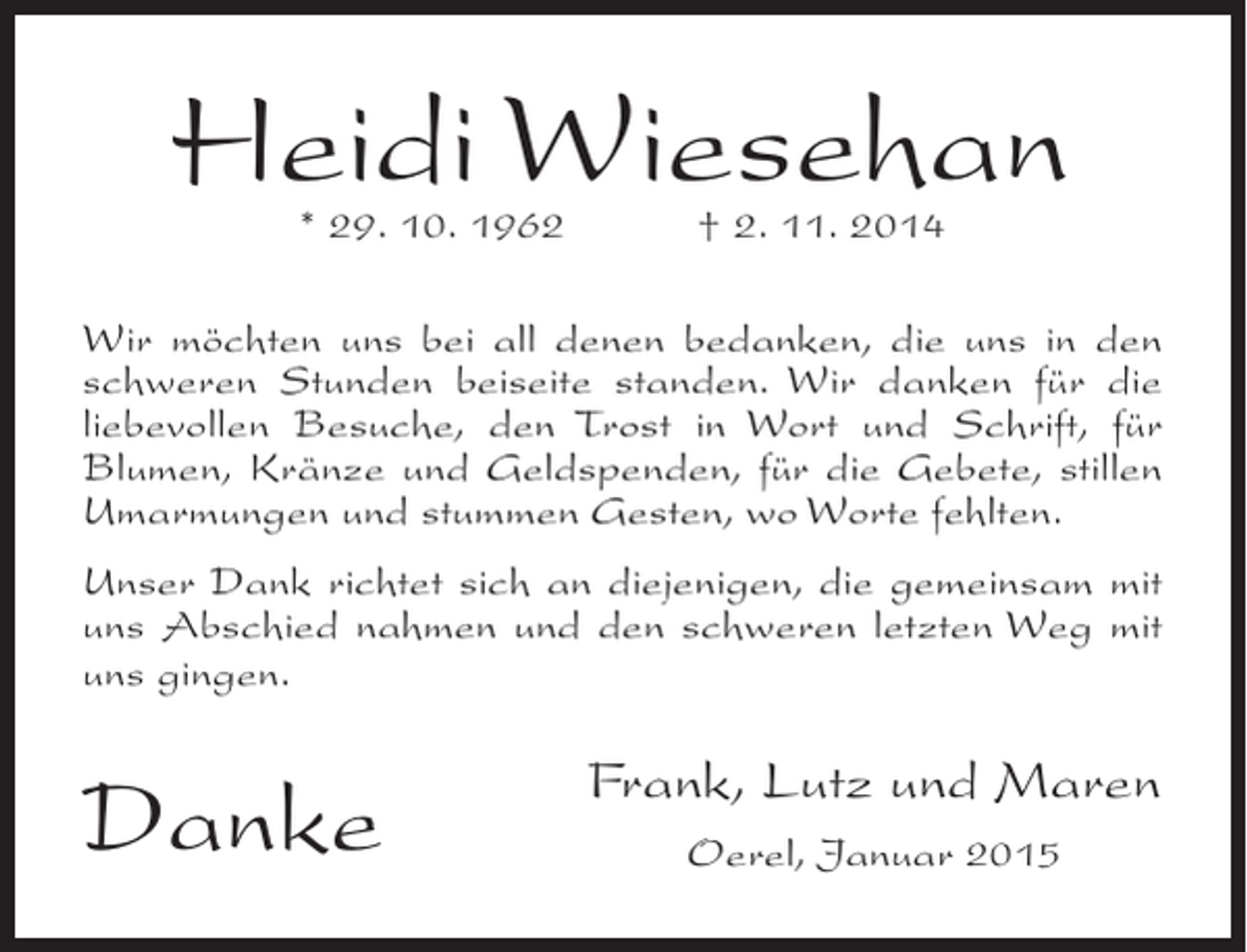 <p>Heidi Wiesehan<br />* 29. 10. 1962</p><p>† 2. 11. 2014</p><p>Wir möchten uns bei all denen bedanken, die uns in den<br />schweren Stunden beiseite standen. Wir danken für die<br />liebevollen Besuche, den Trost in Wort und Schrift, für<br />Blumen, Kränze und Geldspenden, für die Gebete, stillen<br />Umarmungen und stummen Gesten, wo Worte fehlten.<br />Unser Dank richtet sich an diejenigen, die gemeinsam mit<br />uns Abschied nahmen und den schweren letzten Weg mit<br />uns gingen.</p><p>Danke</p><p>Frank, Lutz und Maren<br />Oerel, Januar 2015</p>