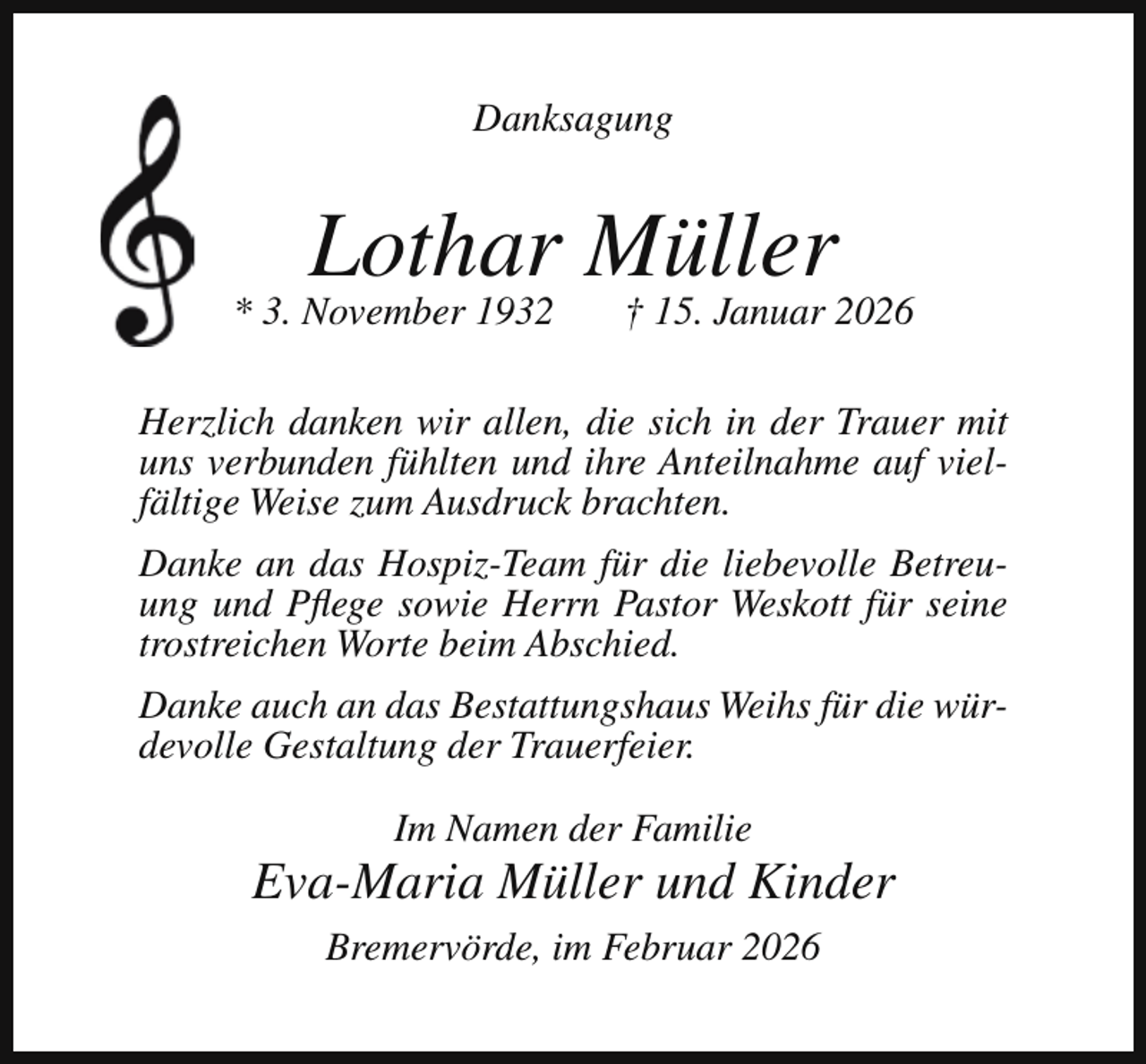 <p>Danksagung</p><p>Lothar Müller</p><p>* 3. November 1932</p><p>† 15. Januar 2026</p><p>Herzlich danken wir allen, die sich in der Trauer mit<br />uns verbunden fühlten und ihre Anteilnahme auf vielfältige Weise zum Ausdruck brachten.<br />Danke an das Hospiz-Team für die liebevolle Betreuung und Pflege sowie Herrn Pastor Weskott für seine<br />trostreichen Worte beim Abschied.<br />Danke auch an das Bestattungshaus Weihs für die würdevolle Gestaltung der Trauerfeier.<br />Im Namen der Familie</p><p>Eva-Maria Müller und Kinder<br />Bremervörde, im Februar 2026</p>