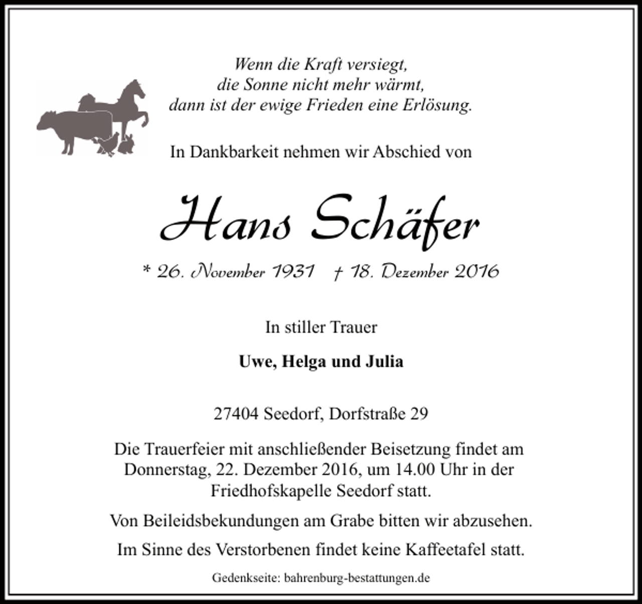 <p>Wenn die Kraft versiegt,<br />die Sonne nicht mehr wärmt,<br />dann ist der ewige Frieden eine Erlösung.<br />In Dankbarkeit nehmen wir Abschied von</p><p>Hans Schäfer<br />* 26. November 1931 † 18. Dezember 2016<br />In stiller Trauer<br />Uwe, Helga und Julia<br />27404 Seedorf, Dorfstraße 29<br />Die Trauerfeier mit anschließender Beisetzung findet am<br />Donnerstag, 22. Dezember 2016, um 14.00 Uhr in der<br />Friedhofskapelle Seedorf statt.<br />Von Beileidsbekundungen am Grabe bitten wir abzusehen.<br />Im Sinne des Verstorbenen findet keine Kaffeetafel statt.<br />Gedenkseite: bahrenburg-bestattungen.de</p>