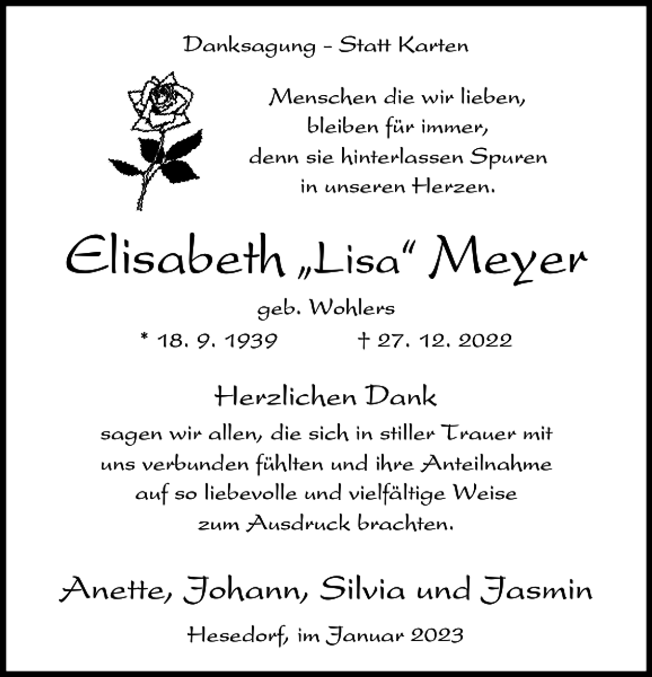 <p>Danksagung - Statt Karten<br />Menschen die wir lieben,<br />bleiben für immer,<br />denn sie hinterlassen Spuren<br />in unseren Herzen.</p><p>Elisabeth ıLisa„ Meyer<br />geb. Wohlers<br />* 18. 9. 1939<br />† 27. 12. 2022</p><p>Herzlichen Dank<br />sagen wir allen, die sich in stiller Trauer mit<br />uns verbunden fühlten und ihre Anteilnahme<br />auf so liebevolle und vielfältige Weise<br />zum Ausdruck brachten.</p><p>Anette, Johann, Silvia und Jasmin<br />Hesedorf, im Januar 2023</p>