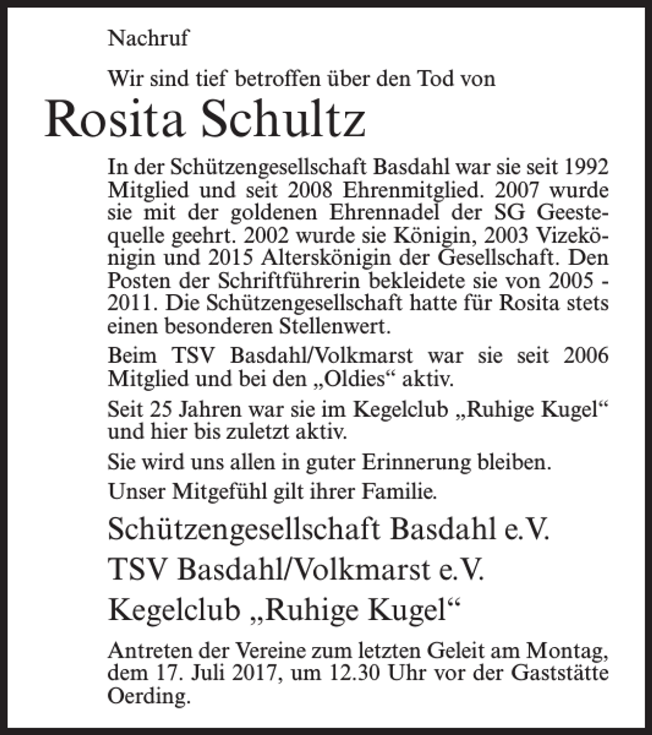 <p>Nachruf<br />Wir sind tief betroffen über den Tod von</p><p>Rosita Schultz</p><p>In der Schützengesellschaft Basdahl war sie seit 1992<br />Mitglied und seit 2008 Ehrenmitglied. 2007 wurde<br />sie mit der goldenen Ehrennadel der SG Geestequelle geehrt. 2002 wurde sie Königin, 2003 Vizekönigin und 2015 Alterskönigin der Gesellschaft. Den<br />Posten der Schriftführerin bekleidete sie von 2005 2011. Die Schützengesellschaft hatte für Rosita stets<br />einen besonderen Stellenwert.<br />Beim TSV Basdahl/Volkmarst war sie seit 2006<br />Mitglied und bei den „Oldies“ aktiv.<br />Seit 25 Jahren war sie im Kegelclub „Ruhige Kugel“<br />und hier bis zuletzt aktiv.<br />Sie wird uns allen in guter Erinnerung bleiben.<br />Unser Mitgefühl gilt ihrer Familie.</p><p>Schützengesellschaft Basdahl e.V.<br />TSV Basdahl/Volkmarst e.V.<br />Kegelclub „Ruhige Kugel“<br />Antreten der Vereine zum letzten Geleit am ­Montag,<br />dem 17. Juli 2017, um 12.30 Uhr vor der ­Gaststätte<br />Oerding.</p>