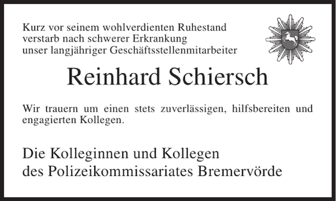 <p>Kurz vor seinem wohlverdienten Ruhestand<br />verstarb nach schwerer Erkrankung<br />unser langjähriger Geschäftsstellenmitarbeiter</p><p>Reinhard Schiersch<br />Wir trauern um einen stets zuverlässigen, hilfsbereiten und<br />engagierten Kollegen.</p><p>Die Kolleginnen und Kollegen<br />des Polizeikommissariates Bremervörde</p>