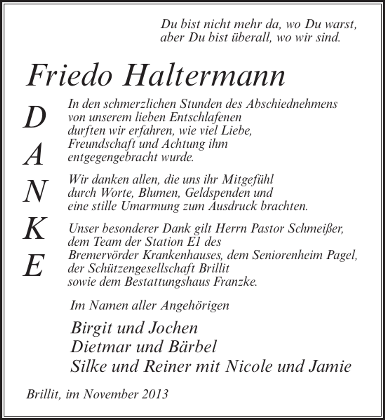 <p>Du bist nicht mehr da, wo Du warst,<br />aber Du bist überall, wo wir sind.</p><p>Friedo Haltermann<br />In den schmerzlichen Stunden des Abschiednehmens<br />lieben Entschlafenen<br />D von unseremerfahren, wie viel Liebe,<br />durften wir<br />Freundschaft und Achtung ihm<br />A entgegengebracht wurde.<br />Wir danken allen, die uns ihr Mitgefühl<br />Worte, Blumen, Geldspenden<br />N durchstille Umarmung zum Ausdruckund<br />eine<br />brachten.<br />gilt<br />K Unser besonderer DankE1 desHerrn Pastor Schmeißer,<br />dem Team der Station<br />Bremervörder Krankenhauses, dem Seniorenheim Pagel,<br />E der Schützengesellschaft Brillit<br />sowie dem Bestattungshaus Franzke.<br />Im Namen aller Angehörigen</p><p>Birgit und Jochen<br />Dietmar und Bärbel<br />Silke und Reiner mit Nicole und Jamie<br />Brillit, im November 2013</p>