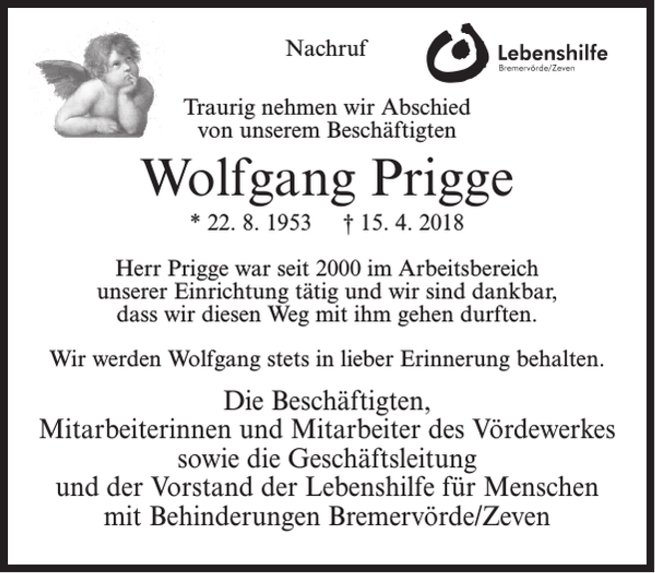 <p>Nachruf<br />Traurig nehmen wir Abschied<br />von unserem Beschäftigten</p><p>Wolfgang Prigge<br />* 22. 8. 1953</p><p>† 15. 4. 2018</p><p>Herr Prigge war seit 2000 im Arbeitsbereich<br />unserer Einrichtung tätig und wir sind dankbar,<br />dass wir diesen Weg mit ihm gehen durften.<br />Wir werden Wolfgang stets in lieber Erinnerung behalten.</p><p>Die Beschäftigten,<br />Mitarbeiterinnen und Mitarbeiter des Vördewerkes<br />sowie die Geschäftsleitung<br />und der Vorstand der Lebenshilfe für Menschen<br />mit Behinderungen Bremervörde/Zeven</p>