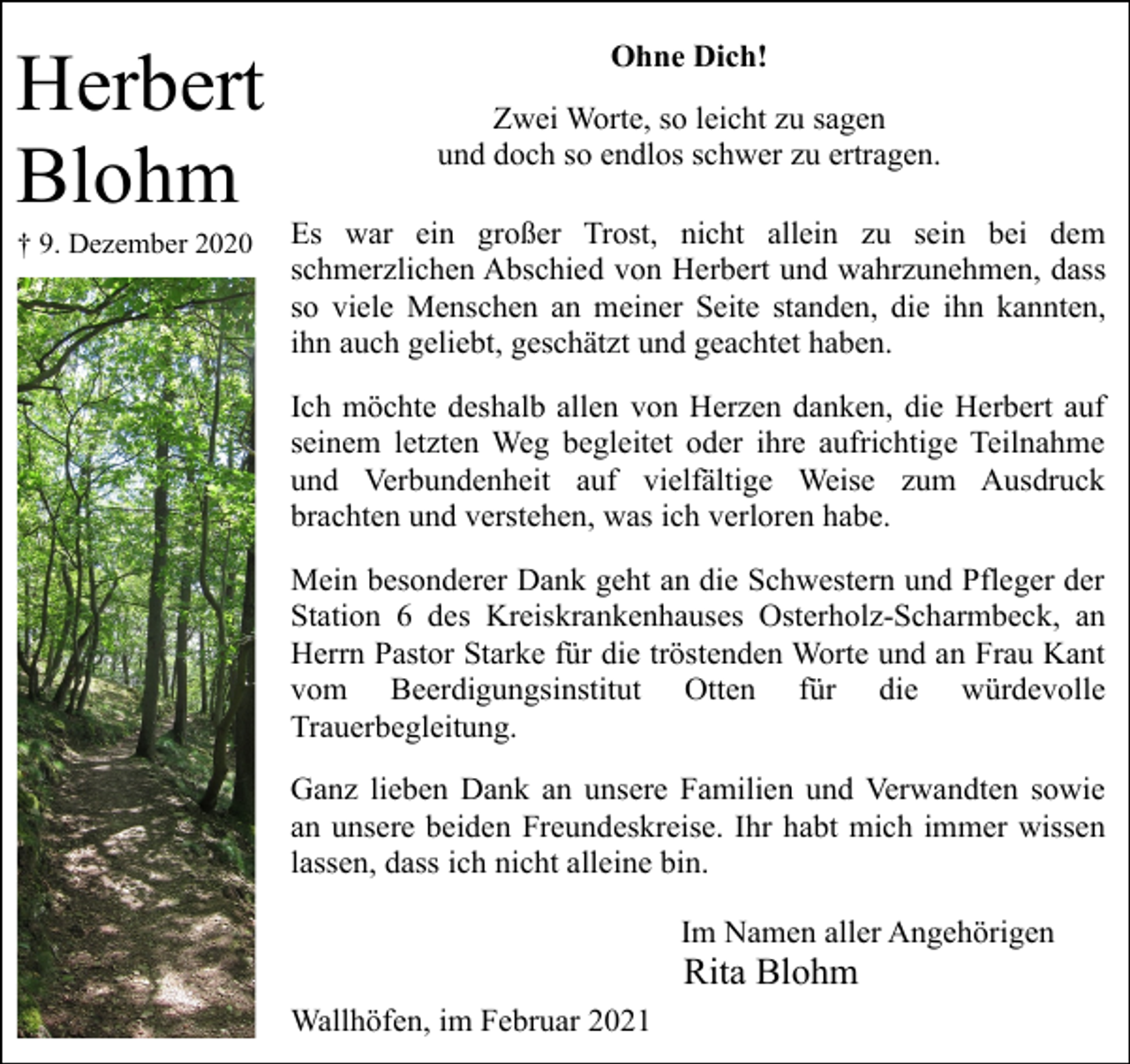 <p>Herbert<br />Blohm<br />† 9. Dezember 2020</p><p>Ohne Dich!<br />Zwei Worte, so leicht zu sagen<br />und doch so endlos schwer zu ertragen.<br />Es war ein großer Trost, nicht allein zu sein bei dem<br />schmerzlichen Abschied von Herbert und wahrzunehmen, dass<br />so viele Menschen an meiner Seite standen, die ihn kannten,<br />ihn auch geliebt, geschätzt und geachtet haben.<br />Ich möchte deshalb allen von Herzen danken, die Herbert auf<br />seinem letzten Weg begleitet oder ihre aufrichtige Teilnahme<br />und Verbundenheit auf vielfältige Weise zum Ausdruck<br />brachten und verstehen, was ich verloren habe.<br />Mein besonderer Dank geht an die Schwestern und Pfleger der<br />Station 6 des Kreiskrankenhauses Osterholz-Scharmbeck, an<br />Herrn Pastor Starke für die tröstenden Worte und an Frau Kant<br />vom Beerdigungsinstitut Otten für die würdevolle<br />Trauerbegleitung.<br />Ganz lieben Dank an unsere Familien und Verwandten sowie<br />an unsere beiden Freundeskreise. Ihr habt mich immer wissen<br />lassen, dass ich nicht alleine bin.<br />Im Namen aller Angehörigen</p><p>Rita Blohm</p><p>Wallhöfen, im Februar 2021</p>