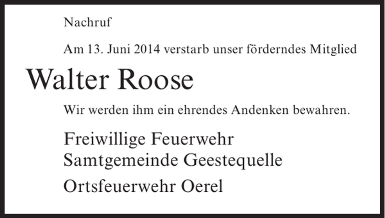 <p>Nachruf<br />Am 13. Juni 2014 verstarb unser förderndes Mitglied</p><p>Walter Roose<br />Wir werden ihm ein ehrendes Andenken bewahren.</p><p>Freiwillige Feuerwehr<br />Samtgemeinde Geestequelle<br />Ortsfeuerwehr Oerel</p>