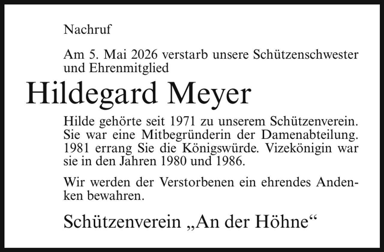 <p>Nachruf<br />Am 5. Mai 2026 verstarb unsere Schützenschwester<br />und Ehrenmitglied</p><p>Hildegard Meyer</p><p>Hilde gehörte seit 1971 zu unserem Schützenverein.<br />Sie war eine Mitbegründerin der Damenabteilung.<br />1981 errang Sie die Königswürde. Vizekönigin war<br />sie in den Jahren 1980 und 1986.<br />Wir werden der Verstorbenen ein ehrendes Andenken bewahren.</p><p>Schützenverein „An der Höhne“</p>
