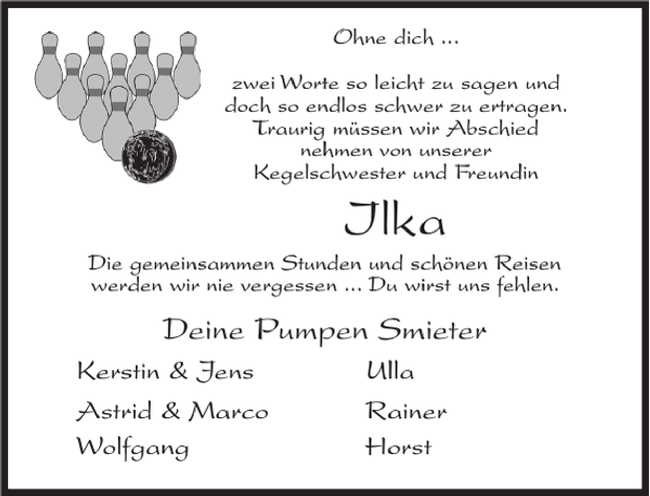 <p>Ohne dich ...<br />zwei Worte so leicht zu sagen und<br />doch so endlos schwer zu ertragen.<br />Traurig müssen wir Abschied<br />nehmen von unserer<br />Kegelschwester und Freundin</p><p>Ilka<br />Die gemeinsammen Stunden und schönen Reisen<br />werden wir nie vergessen ... Du wirst uns fehlen.</p><p>Deine Pumpen Smieter<br />Kerstin &amp; Jens<br />Astrid &amp; Marco<br />Wolfgang</p><p>Ulla<br />Rainer<br />Horst</p>
