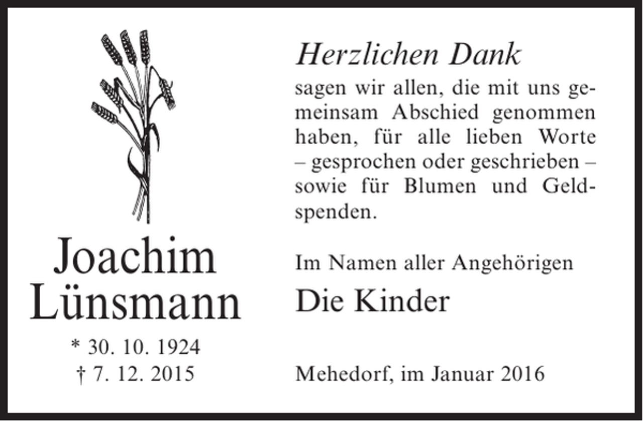 <p>Herzlichen Dank<br />sagen wir allen, die mit uns gemeinsam Abschied genommen<br />haben, für alle lieben Worte<br />– gesprochen oder geschrieben –<br />sowie für Blumen und Geldspenden.</p><p>Joachim<br />Lünsmann<br />* 30. 10. 1924<br />† 7. 12. 2015</p><p>Im Namen aller Angehörigen</p><p>Die Kinder<br />Mehedorf, im Januar 2016</p>