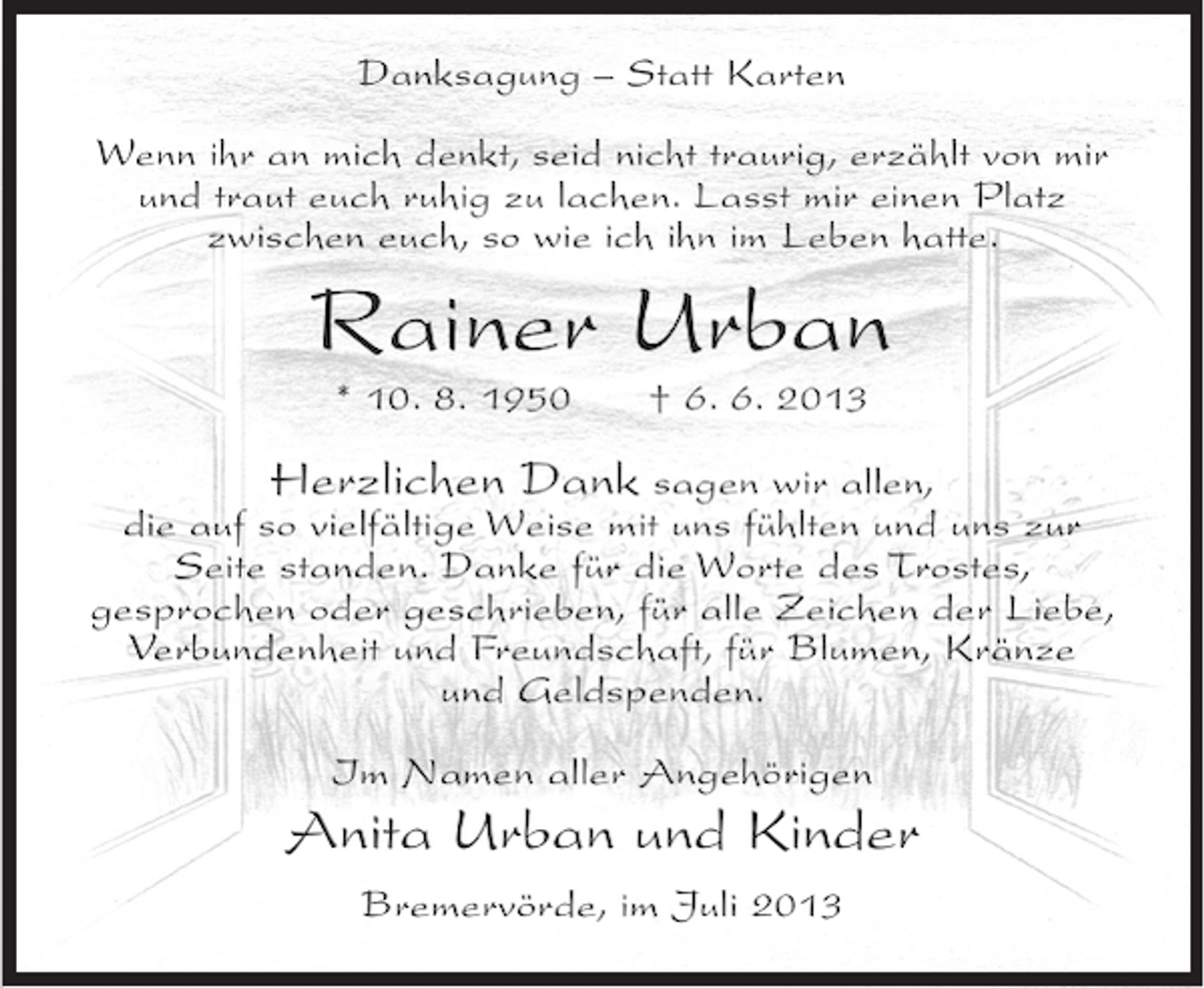 <p>Danksagung – Statt Karten<br />Wenn ihr an mich denkt, seid nicht traurig, erzählt von mir<br />und traut euch ruhig zu lachen. Lasst mir einen Platz<br />zwischen euch, so wie ich ihn im Leben hatte.</p><p>Rainer Urban<br />* 10. 8. 1950</p><p>† 6. 6. 2013</p><p>Herzlichen Dank sagen wir allen,<br />die auf so vielfältige Weise mit uns fühlten und uns zur<br />Seite standen. Danke für die Worte des Trostes,<br />gesprochen oder geschrieben, für alle Zeichen der Liebe,<br />Verbundenheit und Freundschaft, für Blumen, Kränze<br />und Geldspenden.<br />Im Namen aller Angehörigen</p><p>Anita Urban und Kinder<br />Bremervörde, im Juli 2013</p>