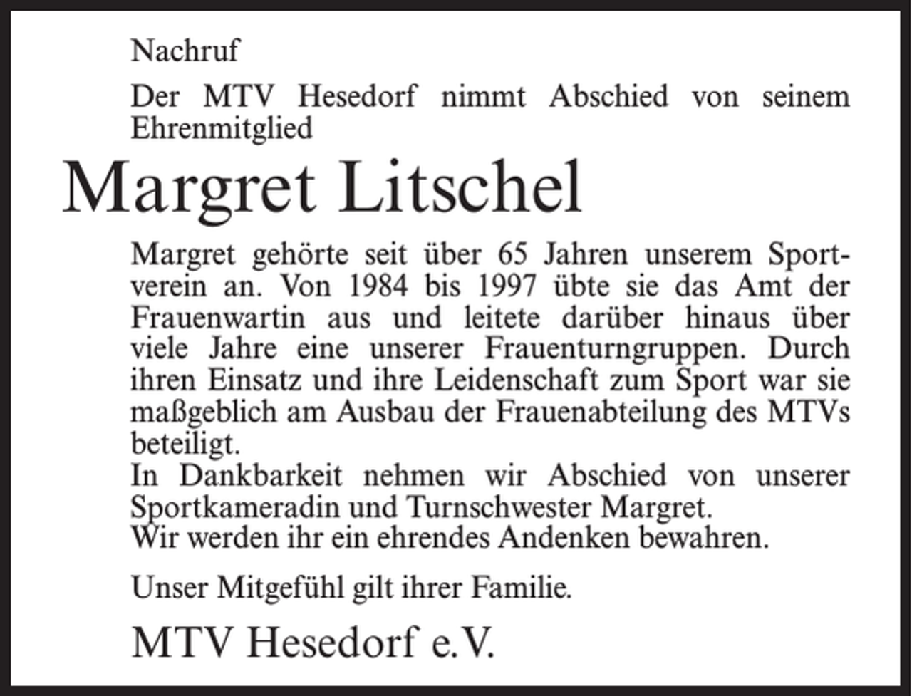 <p>Nachruf<br />Der MTV Hesedorf nimmt Abschied von seinem<br />Ehrenmitglied</p><p>Margret Litschel</p><p>Margret gehörte seit über 65 Jahren unserem Sportverein an. Von 1984 bis 1997 übte sie das Amt der<br />Frauenwartin aus und leitete darüber hinaus über<br />viele Jahre eine unserer Frauenturngruppen. Durch<br />ihren Einsatz und ihre Leidenschaft zum Sport war sie<br />maßgeblich am Ausbau der Frauenabteilung des MTVs<br />beteiligt.<br />In Dankbarkeit nehmen wir Abschied von unserer<br />Sportkameradin und Turnschwester Margret.<br />Wir werden ihr ein ehrendes Andenken bewahren.<br />Unser Mitgefühl gilt ihrer Familie.</p><p>MTV Hesedorf e.V.</p>