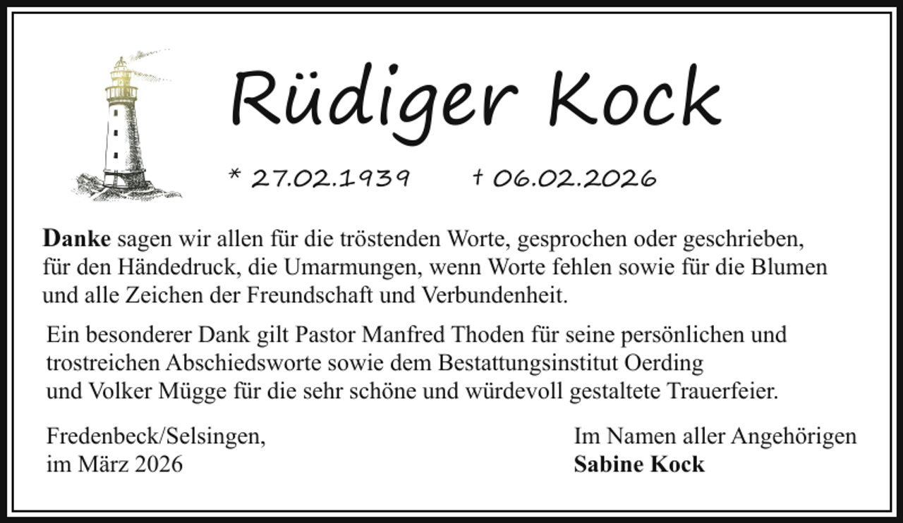 <p>Rüdiger Kock<br />* 27.02.1939</p><p>† 06.02.2026</p><p>Danke sagen wir allen für die tröstenden Worte, gesprochen oder geschrieben,</p><p>für den Händedruck, die Umarmungen, wenn Worte fehlen sowie für die Blumen<br />und alle Zeichen der Freundschaft und Verbundenheit.<br />Ein besonderer Dank gilt Pastor Manfred Thoden für seine persönlichen und<br />trostreichen Abschiedsworte sowie dem Bestattungsinstitut Oerding<br />und Volker Mügge für die sehr schöne und würdevoll gestaltete Trauerfeier.<br />Fredenbeck/Selsingen,<br />im März 2026</p><p>Im Namen aller Angehörigen<br />Sabine Kock</p>