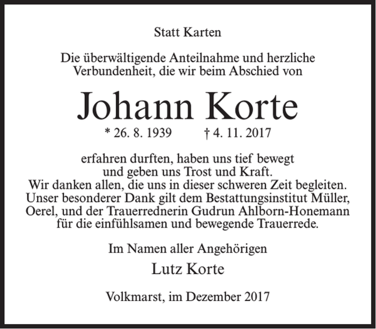<p>Statt Karten<br />Die überwältigende Anteilnahme und herzliche<br />Verbundenheit, die wir beim Abschied von</p><p>Johann Korte<br />* 26. 8. 1939 † 4. 11. 2017</p><p>erfahren durften, haben uns tief bewegt<br />und geben uns Trost und Kraft.<br />Wir danken allen, die uns in dieser schweren Zeit begleiten.<br />Unser besonderer Dank gilt dem Bestattungsinstitut Müller,<br />Oerel, und der Trauerrednerin Gudrun Ahlborn-Honemann<br />für die einfühlsamen und bewegende Trauerrede.<br />Im Namen aller Angehörigen</p><p>Lutz Korte<br />Volkmarst, im Dezember 2017</p>