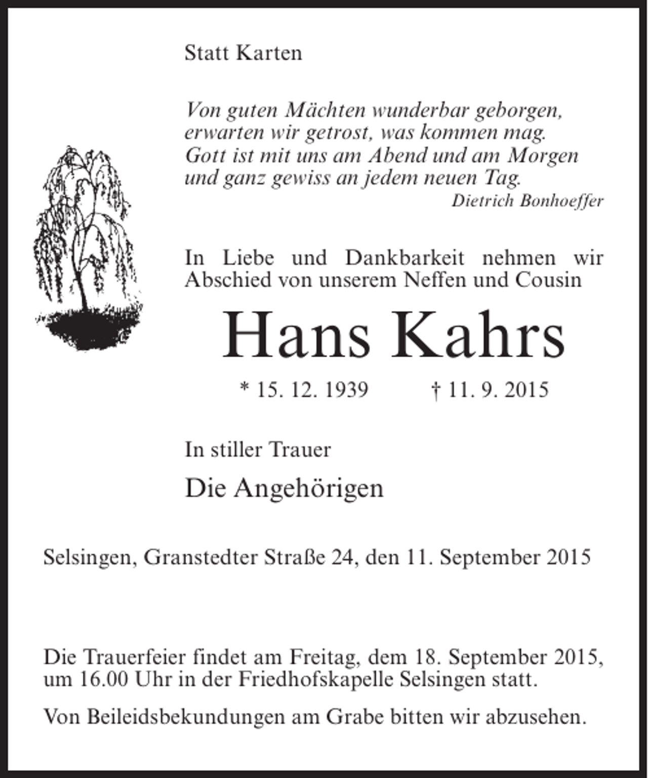 <p>Statt Karten<br />Von guten Mächten wunderbar geborgen,<br />erwarten wir getrost, was kommen mag.<br />Gott ist mit uns am Abend und am Morgen<br />und ganz gewiss an jedem neuen Tag.<br />Dietrich Bonhoeffer</p><p>In Liebe und Dankbarkeit nehmen wir<br />Abschied von unserem Neffen und Cousin</p><p>Hans Kahrs<br />* 15. 12. 1939 † 11. 9. 2015<br />In stiller Trauer</p><p>Die Angehörigen<br />Selsingen, Granstedter Straße 24, den 11. September 2015</p><p>Die Trauerfeier findet am Freitag, dem 18. September 2015,<br />um 16.00 Uhr in der Friedhofskapelle Selsingen statt.<br />Von Beileidsbekundungen am Grabe bitten wir abzusehen.</p>