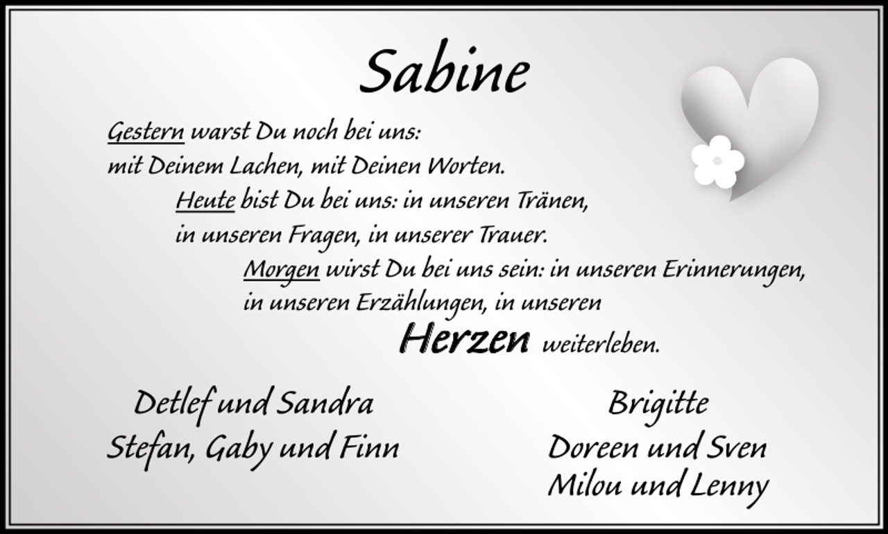 <p>Sabine</p><p>Gestern warst Du noch bei uns:<br />mit Deinem Lachen, mit Deinen Worten.<br />Heute b ist Du bei uns: in unseren Tränen,<br />in unseren Fragen, in unserer Trauer.<br />Morgen wirst Du bei uns sein: in unseren Erinnerungen,<br />in unseren Erzählungen, in unseren<br />weiterleben.</p><p>Herzen</p><p>Detlef und Sandra<br />Stefan, Gaby und Finn</p><p>Brigitte<br />Doreen und Sven<br />Milou und Lenny</p>