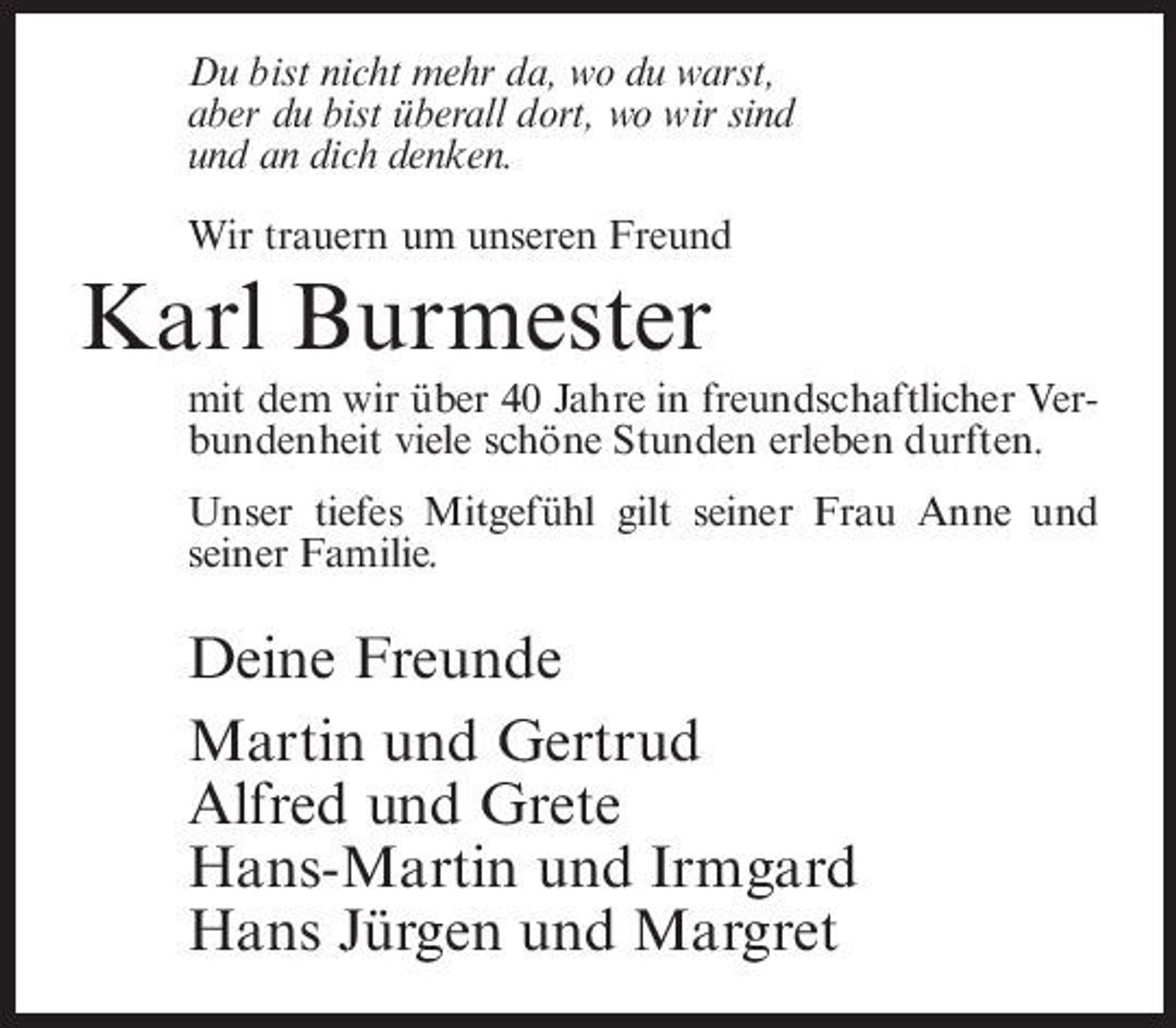 <p>Du bist nicht mehr da, wo du warst, aber du bist überall dort, wo wir sind und an dich denken. Wir trauern um unseren Freund</p><p>Karl Burmester<br />mit dem wir über 40 Jahre in freundschaftlicher Verbundenheit viele schöne Stunden erleben durften. Unser tiefes Mitgefühl gilt seiner Frau Anne und seiner Familie.</p><p>Deine Freunde Martin und Gertrud Alfred und Grete Hans-Martin und Irmgard Hans Jürgen und Margret</p>