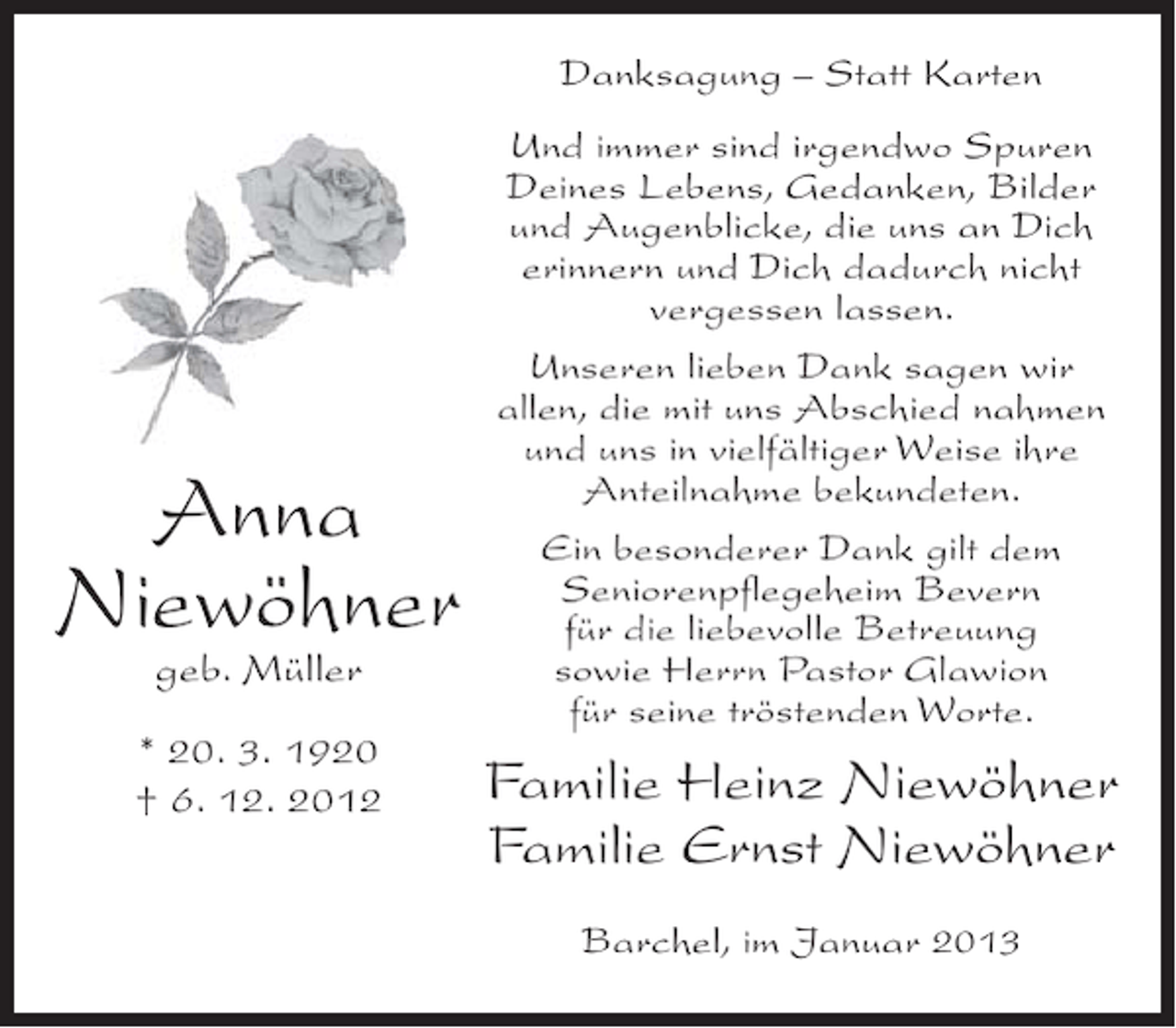 <p>Danksagung – Statt Karten</p><p>Anna<br />Niewöhner<br />geb. Müller<br />* 20. 3. 1920<br />† 6. 12. 2012</p><p>Und immer sind irgendwo Spuren<br />Deines Lebens, Gedanken, Bilder<br />und Augenblicke, die uns an Dich<br />erinnern und Dich dadurch nicht<br />vergessen lassen.<br />Unseren lieben Dank sagen wir<br />allen, die mit uns Abschied nahmen<br />und uns in vielfältiger Weise ihre<br />Anteilnahme bekundeten.<br />Ein besonderer Dank gilt dem<br />Seniorenpflegeheim Bevern<br />für die liebevolle Betreuung<br />sowie Herrn Pastor Glawion<br />für seine tröstenden Worte.</p><p>Familie Heinz Niewöhner<br />Familie Ernst Niewöhner<br />Barchel, im Januar 2013</p>