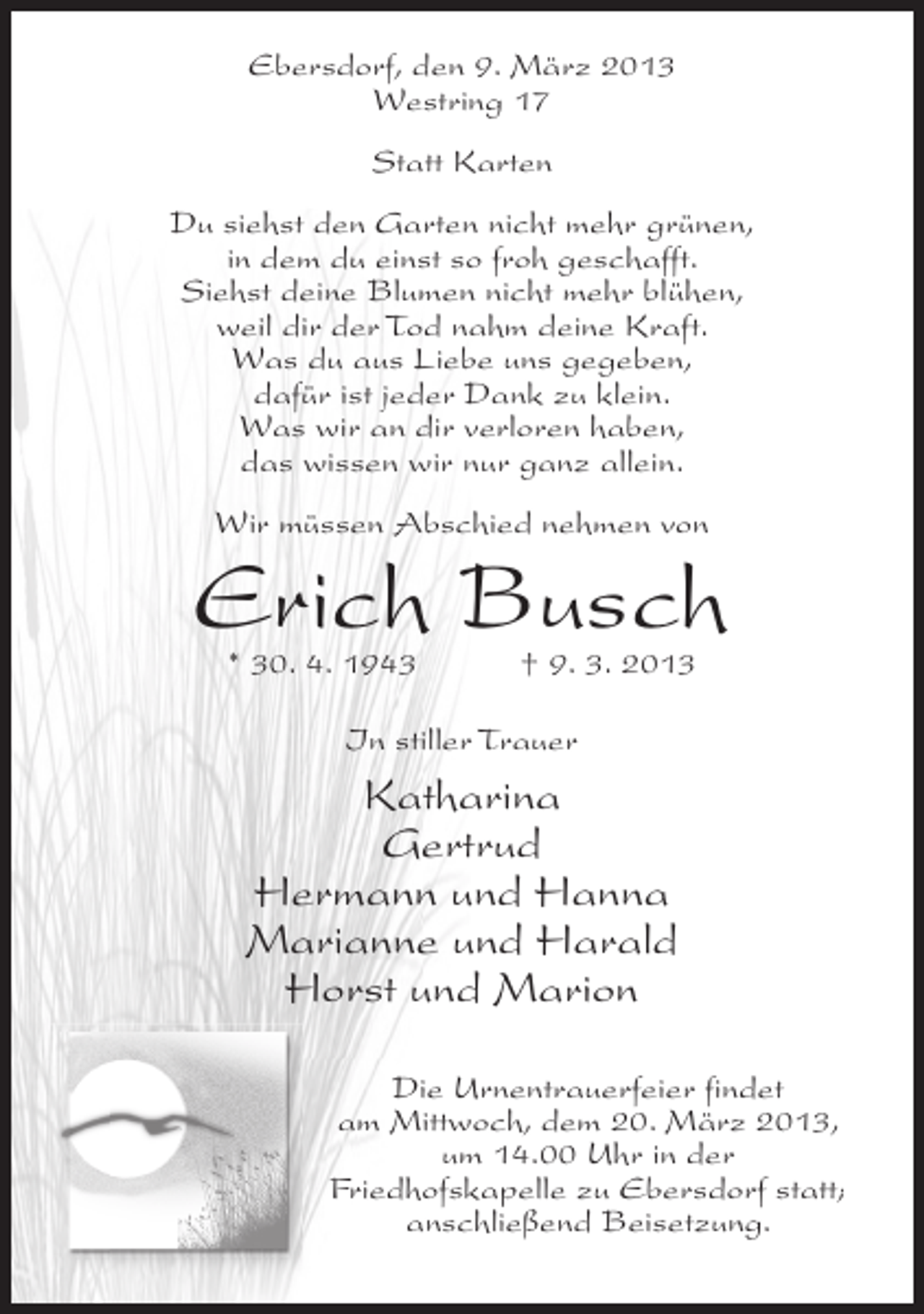 <p>Ebersdorf, den 9. März 2013<br />Westring 17<br />Statt Karten<br />Du siehst den Garten nicht mehr grünen,<br />in dem du einst so froh geschafft.<br />Siehst deine Blumen nicht mehr blühen,<br />weil dir der Tod nahm deine Kraft.<br />Was du aus Liebe uns gegeben,<br />dafür ist jeder Dank zu klein.<br />Was wir an dir verloren haben,<br />das wissen wir nur ganz allein.<br />Wir müssen Abschied nehmen von</p><p>Erich Busch<br />* 30. 4. 1943</p><p>† 9. 3. 2013</p><p>In stiller Trauer</p><p>Katharina<br />Gertrud<br />Hermann und Hanna<br />Marianne und Harald<br />Horst und Marion<br />Die Urnentrauerfeier findet<br />am Mittwoch, dem 20. März 2013,<br />um 14.00 Uhr in der<br />Friedhofskapelle zu Ebersdorf statt;<br />anschließend Beisetzung.</p>
