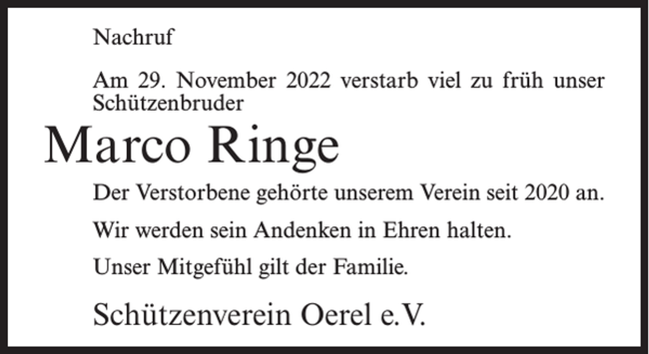 <p>Nachruf<br />Am 29. November 2022 verstarb viel zu früh unser<br />Schützenbruder</p><p>Marco Ringe</p><p>Der Verstorbene gehörte unserem Verein seit 2020 an.<br />Wir werden sein Andenken in Ehren halten.<br />Unser Mitgefühl gilt der Familie.</p><p>Schützenverein Oerel e.V.</p>