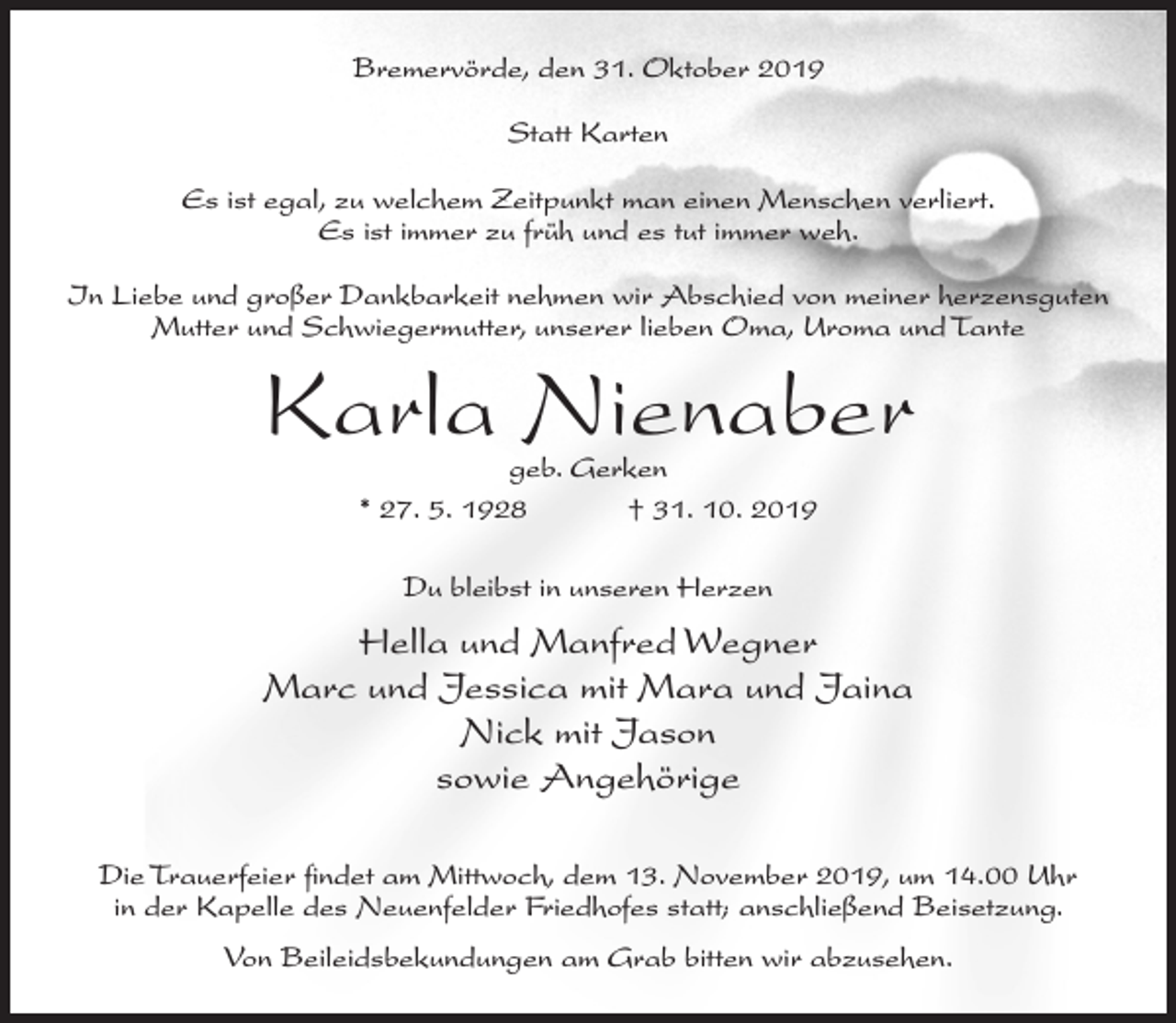 <p>Bremervörde, den 31. Oktober 2019<br />Statt Karten<br />Es ist egal, zu welchem Zeitpunkt man einen Menschen verliert.<br />Es ist immer zu früh und es tut immer weh.<br />In Liebe und großer Dankbarkeit nehmen wir Abschied von meiner herzensguten<br />Mutter und Schwiegermutter, unserer lieben Oma, Uroma und Tante</p><p>Karla Nienaber<br />geb. Gerken<br />* 27. 5. 1928<br />† 31. 10. 2019<br />Du bleibst in unseren Herzen</p><p>Hella und Manfred Wegner<br />Marc und Jessica mit Mara und Jaina<br />Nick mit Jason<br />sowie Angehörige<br />Die Trauerfeier findet am Mittwoch, dem 13. November 2019, um 14.00 Uhr<br />in der Kapelle des Neuenfelder Friedhofes statt; anschließend Beisetzung.<br />Von Beileidsbekundungen am Grab bitten wir abzusehen.</p>