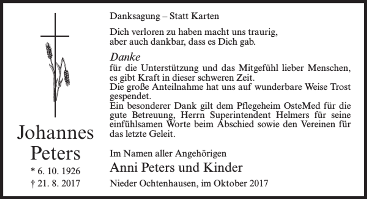 <p>Danksagung – Statt Karten<br />Dich verloren zu haben macht uns traurig,<br />aber auch dankbar, dass es Dich gab.</p><p>Danke</p><p>Johannes<br />Peters<br />* 6. 10. 1926<br />† 21. 8. 2017</p><p>für die Unterstützung und das Mitgefühl lieber Menschen,<br />es gibt Kraft in dieser schweren Zeit.<br />Die große Anteilnahme hat uns auf wunderbare Weise Trost<br />gespendet.<br />Ein besonderer Dank gilt dem Pflegeheim OsteMed für die<br />gute Betreuung, Herrn Superintendent Helmers für seine<br />einfühlsamen Worte beim Abschied sowie den Vereinen für<br />das letzte Geleit.<br />Im Namen aller Angehörigen</p><p>Anni Peters und Kinder<br />Nieder Ochtenhausen, im Oktober 2017</p>