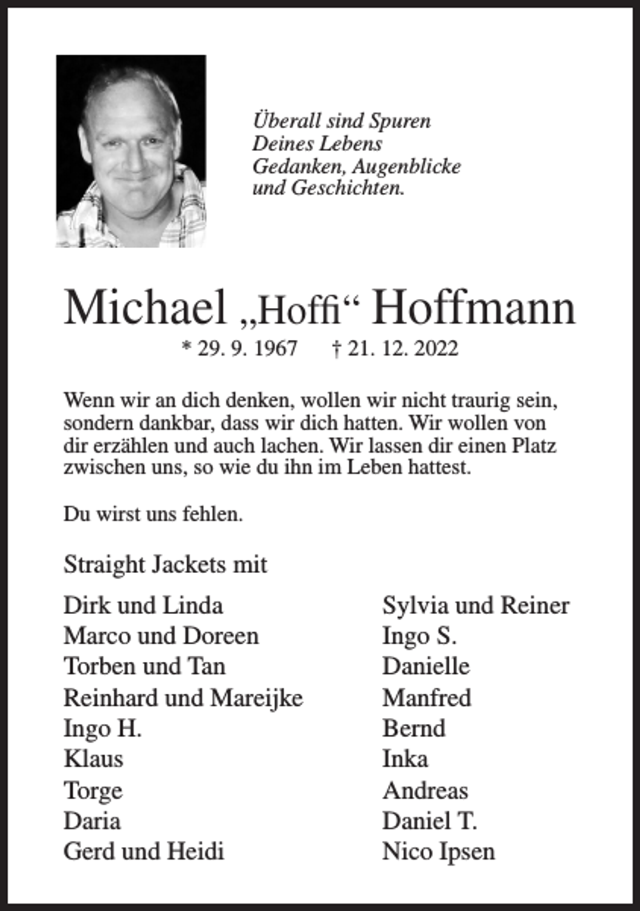 <p>Überall sind Spuren<br />Deines Lebens<br />Gedanken, Augenblicke<br />und Geschichten.</p><p>Michael „Hoffi“ Hoffmann<br />* 29. 9. 1967</p><p>† 21. 12. 2022</p><p>Wenn wir an dich denken, wollen wir nicht traurig sein,<br />sondern dankbar, dass wir dich hatten. Wir wollen von<br />dir erzählen und auch lachen. Wir lassen dir einen Platz<br />zwischen uns, so wie du ihn im Leben hattest.<br />Du wirst uns fehlen.</p><p>Straight Jackets mit<br />Dirk und Linda<br />Sylvia und Reiner<br />Marco und Doreen<br />Ingo S.<br />Torben und Tan<br />Danielle<br />Reinhard und Mareijke<br />Manfred<br />Ingo H.<br />Bernd<br />Klaus Inka<br />Torge Andreas<br />Daria<br />Daniel T.<br />Gerd und Heidi<br />Nico Ipsen</p>