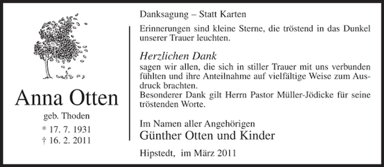 <p>Danksagung – Statt Karten<br />Erinnerungen sind kleine Sterne, die tröstend in das Dunkel unserer Trauer leuchten.</p><p>Herzlichen Dank</p><p>Anna Otten<br />geb. Thoden * 17. 7. 1931 † 16. 2. 2011</p><p>sagen wir allen, die sich in stiller Trauer mit uns verbunden fühlten und ihre Anteilnahme auf vielfältige Weise zum Ausdruck brachten. Besonderer Dank gilt Herrn Pastor Müller-Jödicke für seine tröstenden Worte.</p><p>Im Namen aller Angehörigen</p><p>Günther Otten und Kinder<br />Hipstedt, im März 2011</p>